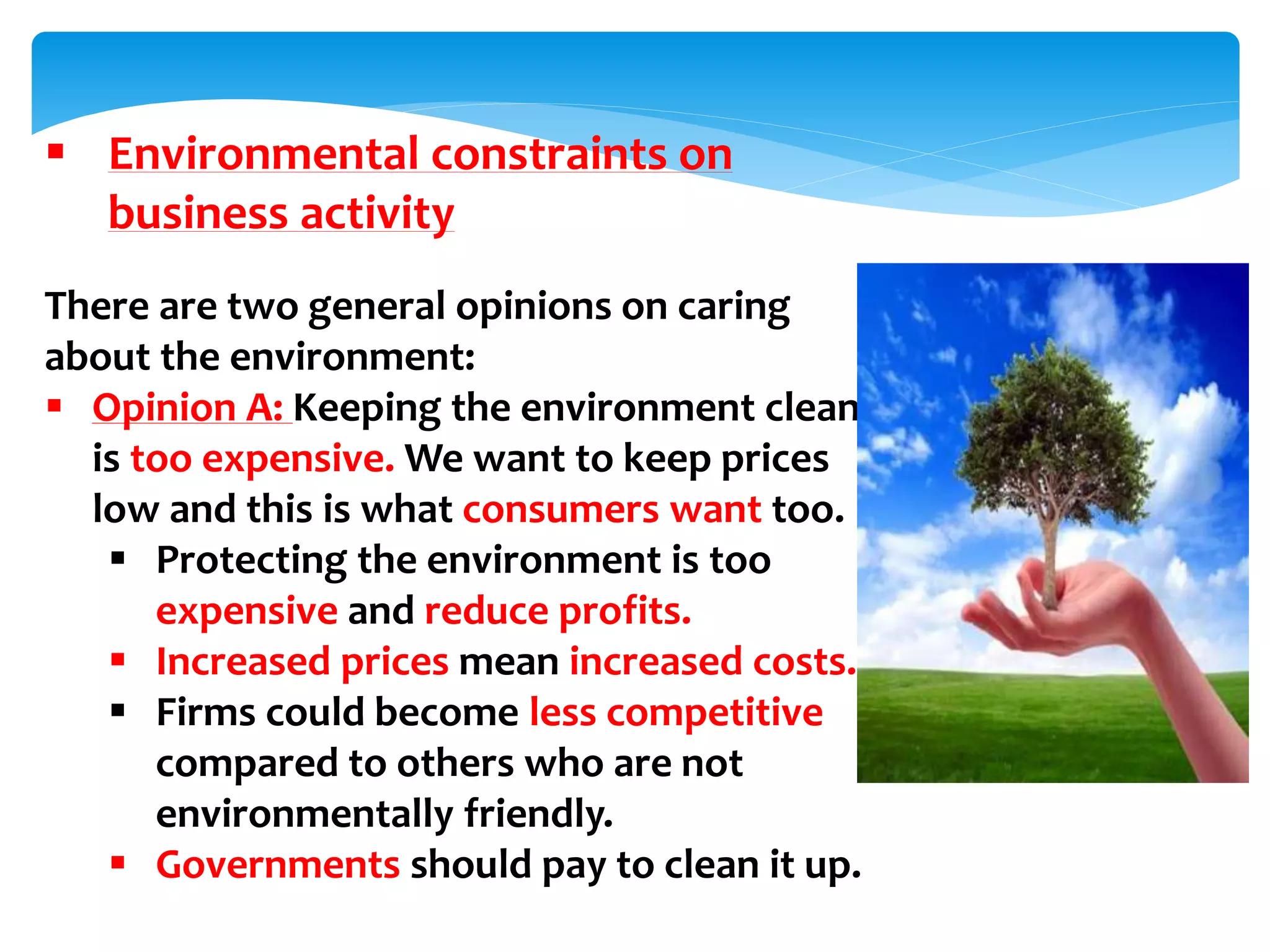  Environmental constraints on
business activity
There are two general opinions on caring
about the environment:
 Opinion A: Keeping the environment clean
is too expensive. We want to keep prices
low and this is what consumers want too.
 Protecting the environment is too
expensive and reduce profits.
 Increased prices mean increased costs.
 Firms could become less competitive
compared to others who are not
environmentally friendly.
 Governments should pay to clean it up.
 