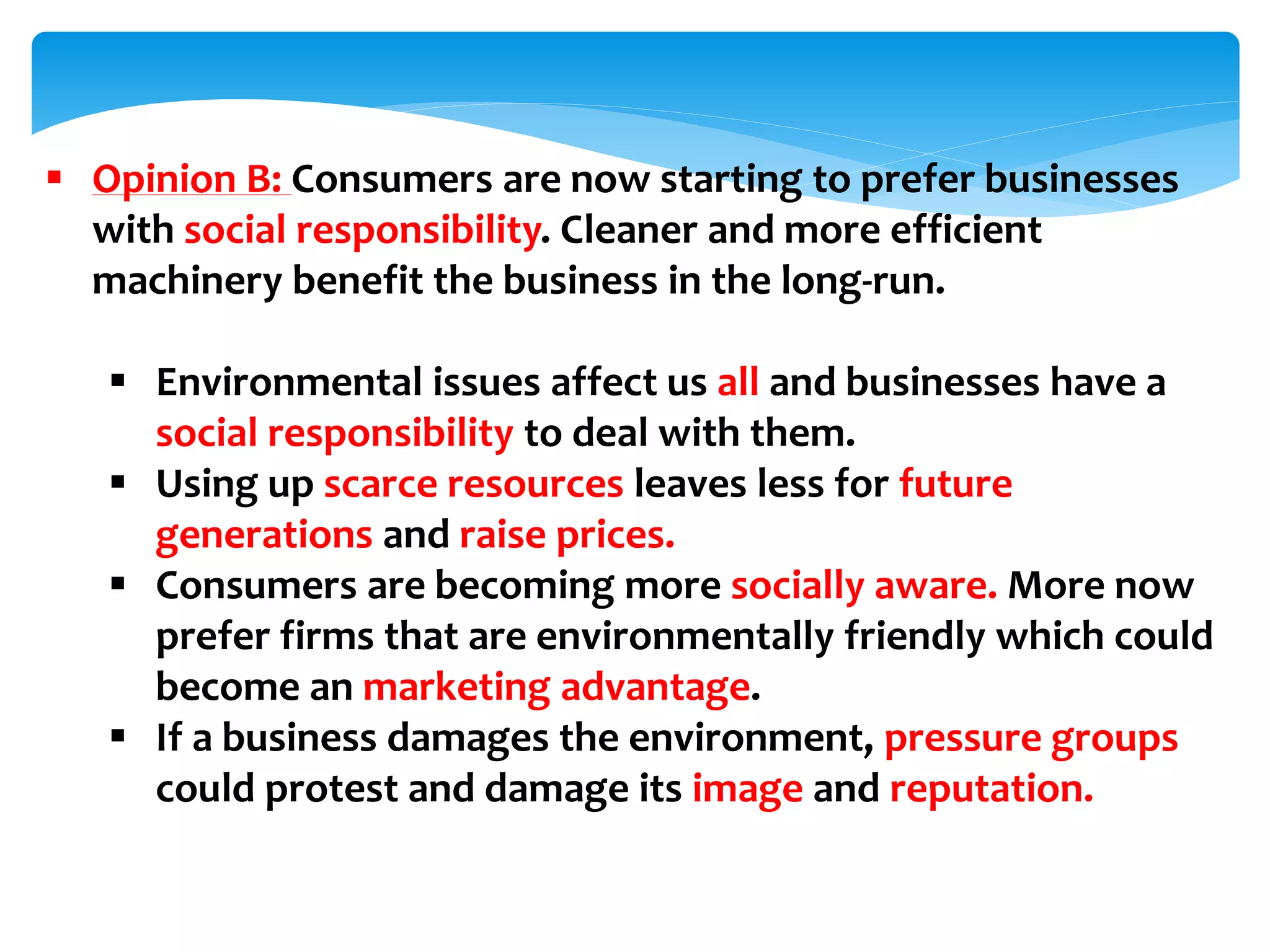  Opinion B: Consumers are now starting to prefer businesses
with social responsibility. Cleaner and more efficient
machinery benefit the business in the long-run.
 Environmental issues affect us all and businesses have a
social responsibility to deal with them.
 Using up scarce resources leaves less for future
generations and raise prices.
 Consumers are becoming more socially aware. More now
prefer firms that are environmentally friendly which could
become an marketing advantage.
 If a business damages the environment, pressure groups
could protest and damage its image and reputation.
 