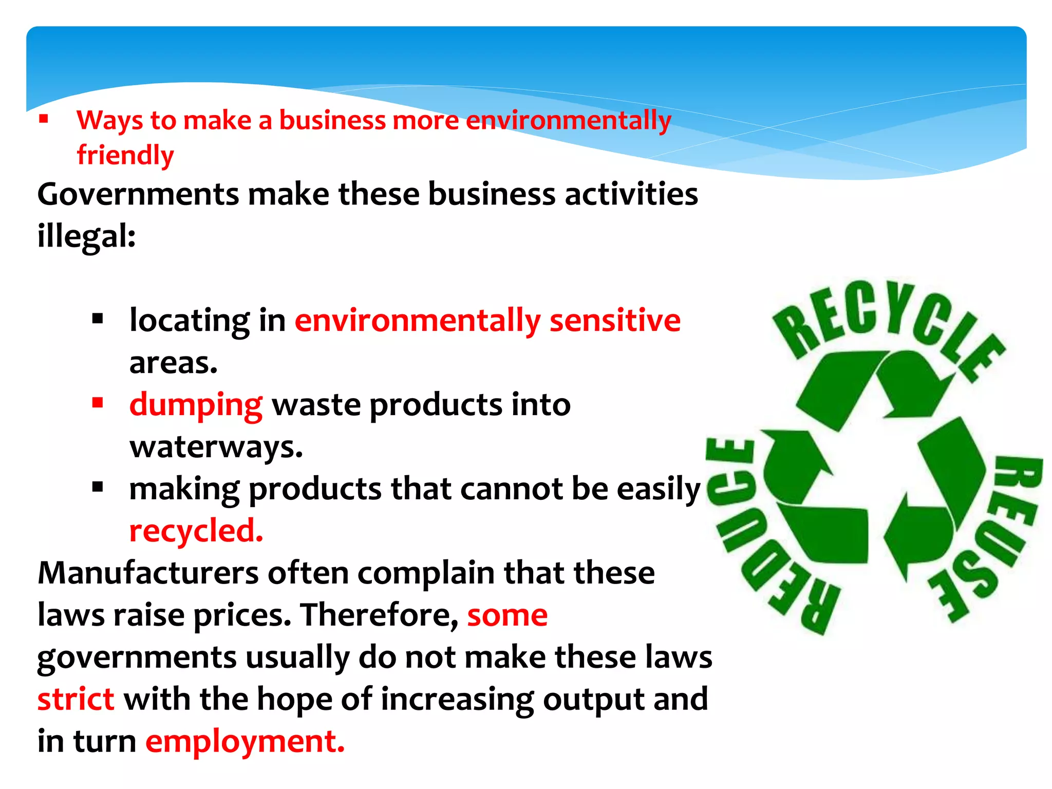  Ways to make a business more environmentally
friendly
Governments make these business activities
illegal:
 locating in environmentally sensitive
areas.
 dumping waste products into
waterways.
 making products that cannot be easily
recycled.
Manufacturers often complain that these
laws raise prices. Therefore, some
governments usually do not make these laws
strict with the hope of increasing output and
in turn employment.
 