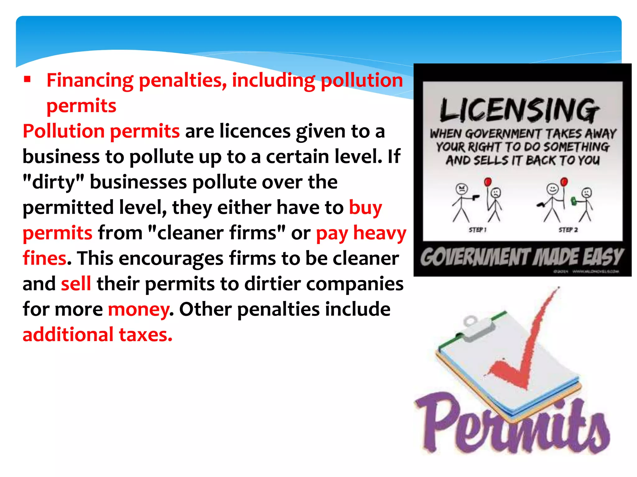  Financing penalties, including pollution
permits
Pollution permits are licences given to a
business to pollute up to a certain level. If
"dirty" businesses pollute over the
permitted level, they either have to buy
permits from "cleaner firms" or pay heavy
fines. This encourages firms to be cleaner
and sell their permits to dirtier companies
for more money. Other penalties include
additional taxes.
 