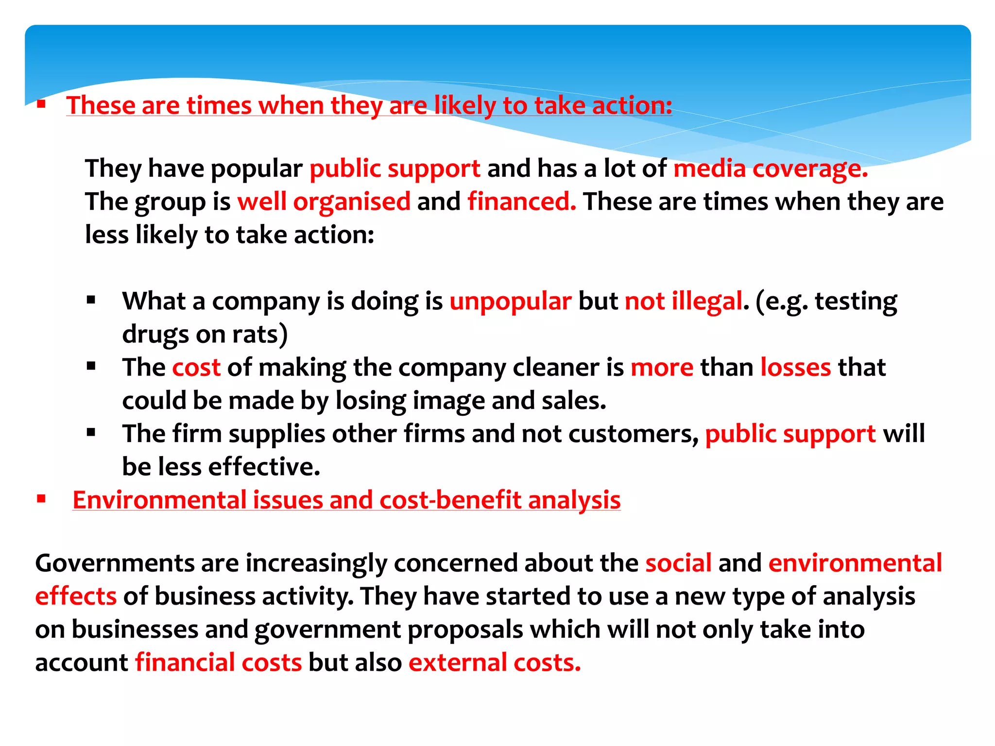  These are times when they are likely to take action:
They have popular public support and has a lot of media coverage.
The group is well organised and financed. These are times when they are
less likely to take action:
 What a company is doing is unpopular but not illegal. (e.g. testing
drugs on rats)
 The cost of making the company cleaner is more than losses that
could be made by losing image and sales.
 The firm supplies other firms and not customers, public support will
be less effective.
 Environmental issues and cost-benefit analysis
Governments are increasingly concerned about the social and environmental
effects of business activity. They have started to use a new type of analysis
on businesses and government proposals which will not only take into
account financial costs but also external costs.
 