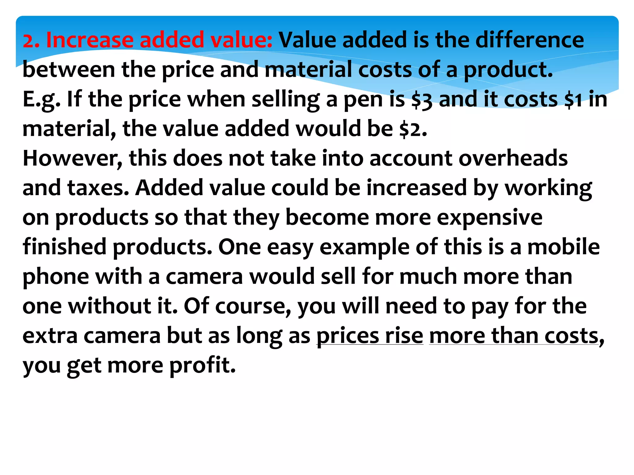 2. Increase added value: Value added is the difference
between the price and material costs of a product.
E.g. If the price when selling a pen is $3 and it costs $1 in
material, the value added would be $2.
However, this does not take into account overheads
and taxes. Added value could be increased by working
on products so that they become more expensive
finished products. One easy example of this is a mobile
phone with a camera would sell for much more than
one without it. Of course, you will need to pay for the
extra camera but as long as prices rise more than costs,
you get more profit.
 