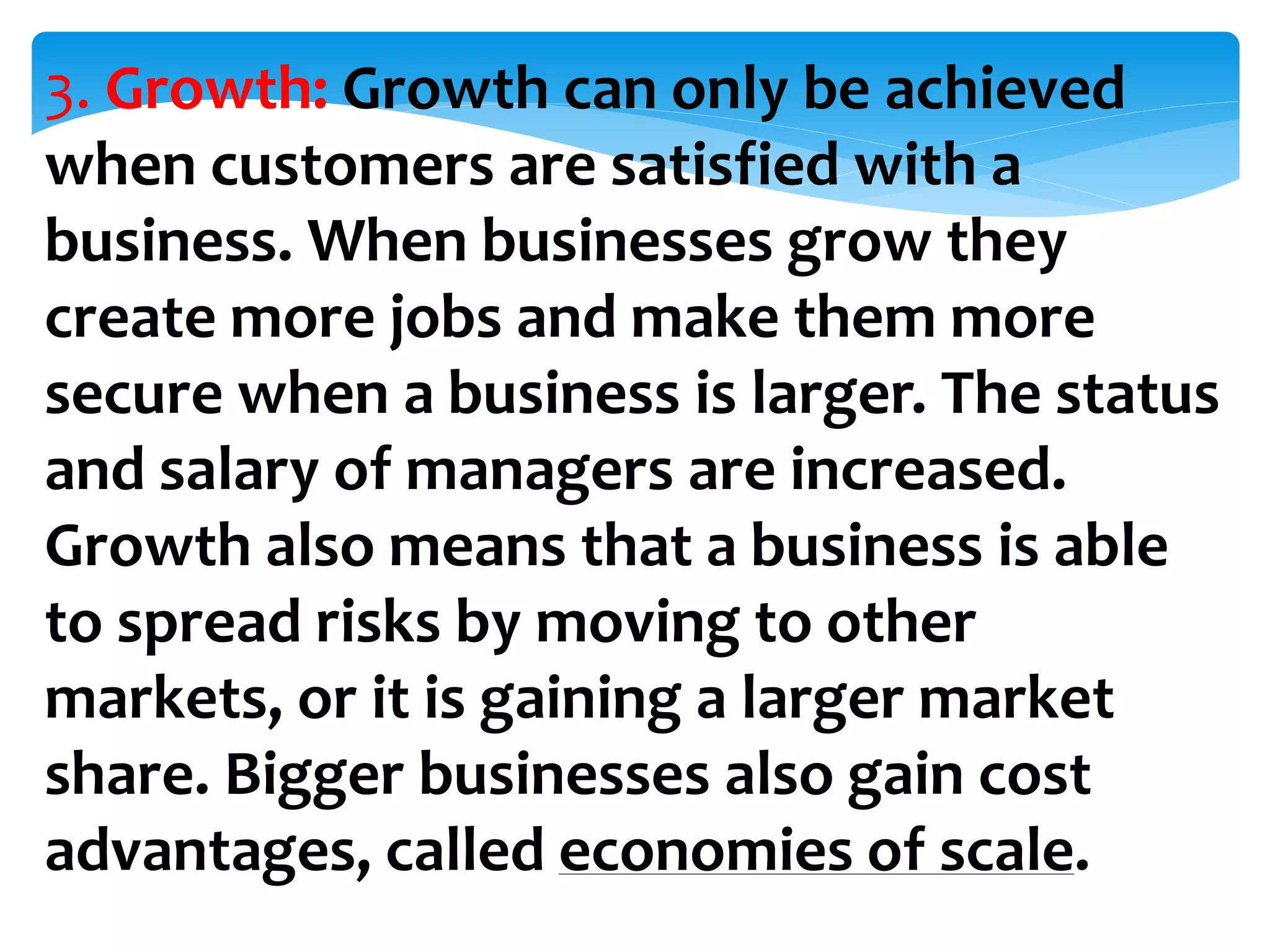 3. Growth: Growth can only be achieved
when customers are satisfied with a
business. When businesses grow they
create more jobs and make them more
secure when a business is larger. The status
and salary of managers are increased.
Growth also means that a business is able
to spread risks by moving to other
markets, or it is gaining a larger market
share. Bigger businesses also gain cost
advantages, called economies of scale.
 
