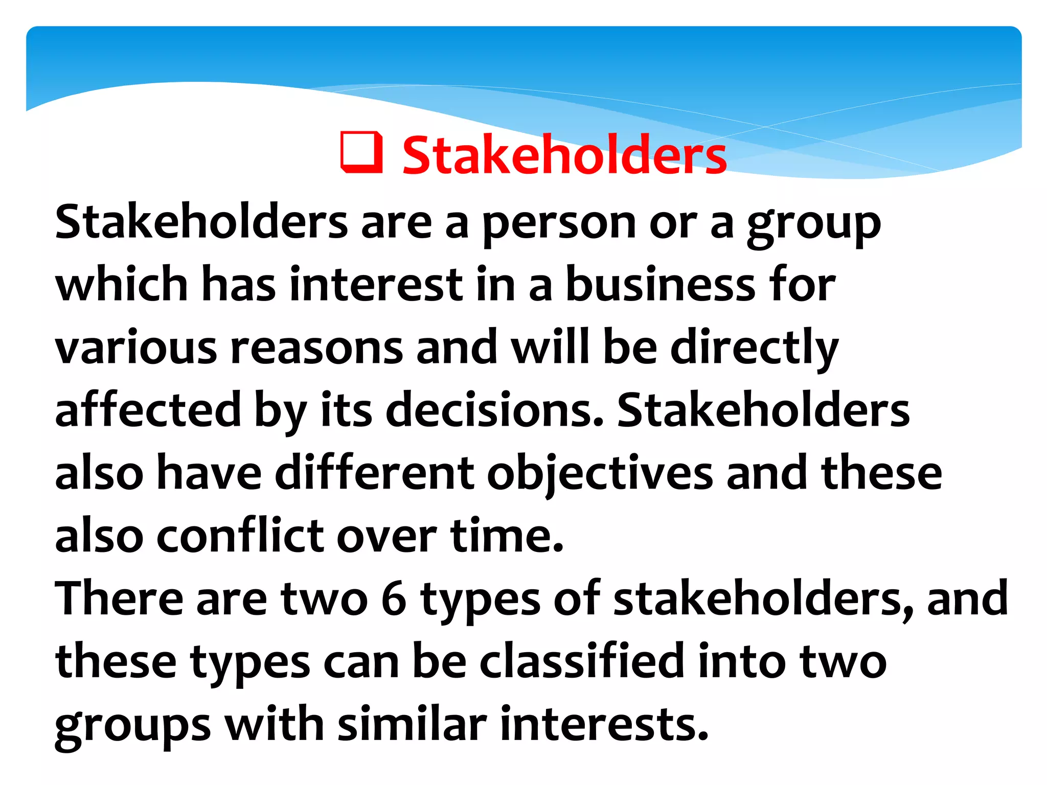  Stakeholders
Stakeholders are a person or a group
which has interest in a business for
various reasons and will be directly
affected by its decisions. Stakeholders
also have different objectives and these
also conflict over time.
There are two 6 types of stakeholders, and
these types can be classified into two
groups with similar interests.
 