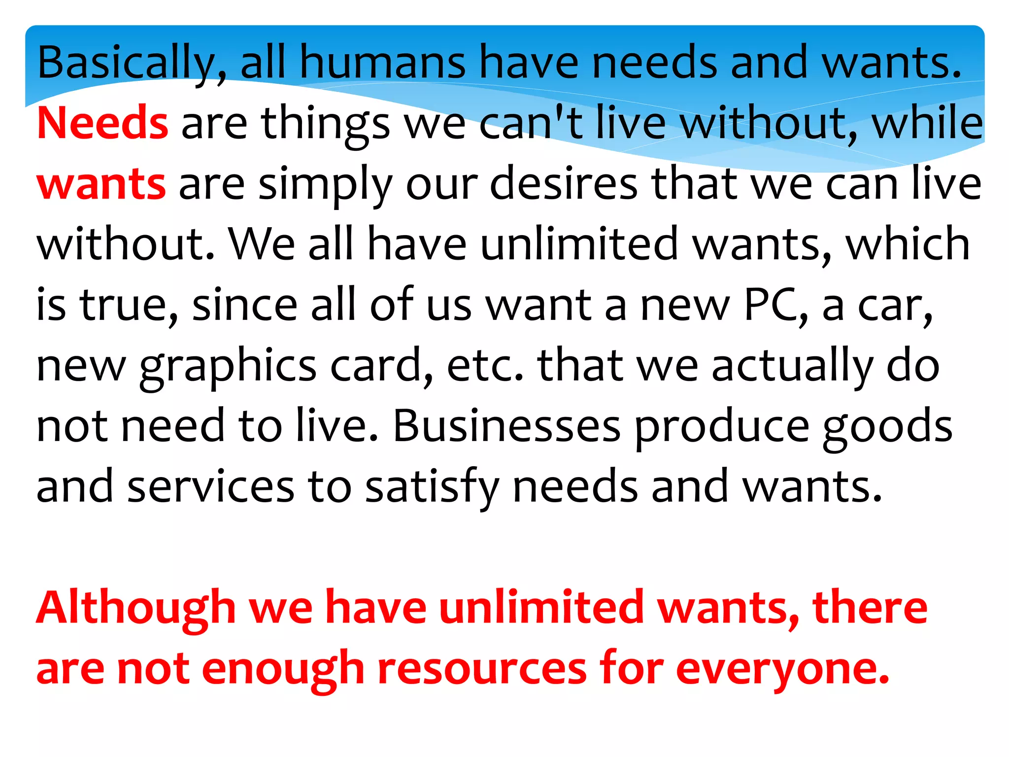 Basically, all humans have needs and wants.
Needs are things we can't live without, while
wants are simply our desires that we can live
without. We all have unlimited wants, which
is true, since all of us want a new PC, a car,
new graphics card, etc. that we actually do
not need to live. Businesses produce goods
and services to satisfy needs and wants.
Although we have unlimited wants, there
are not enough resources for everyone.
 