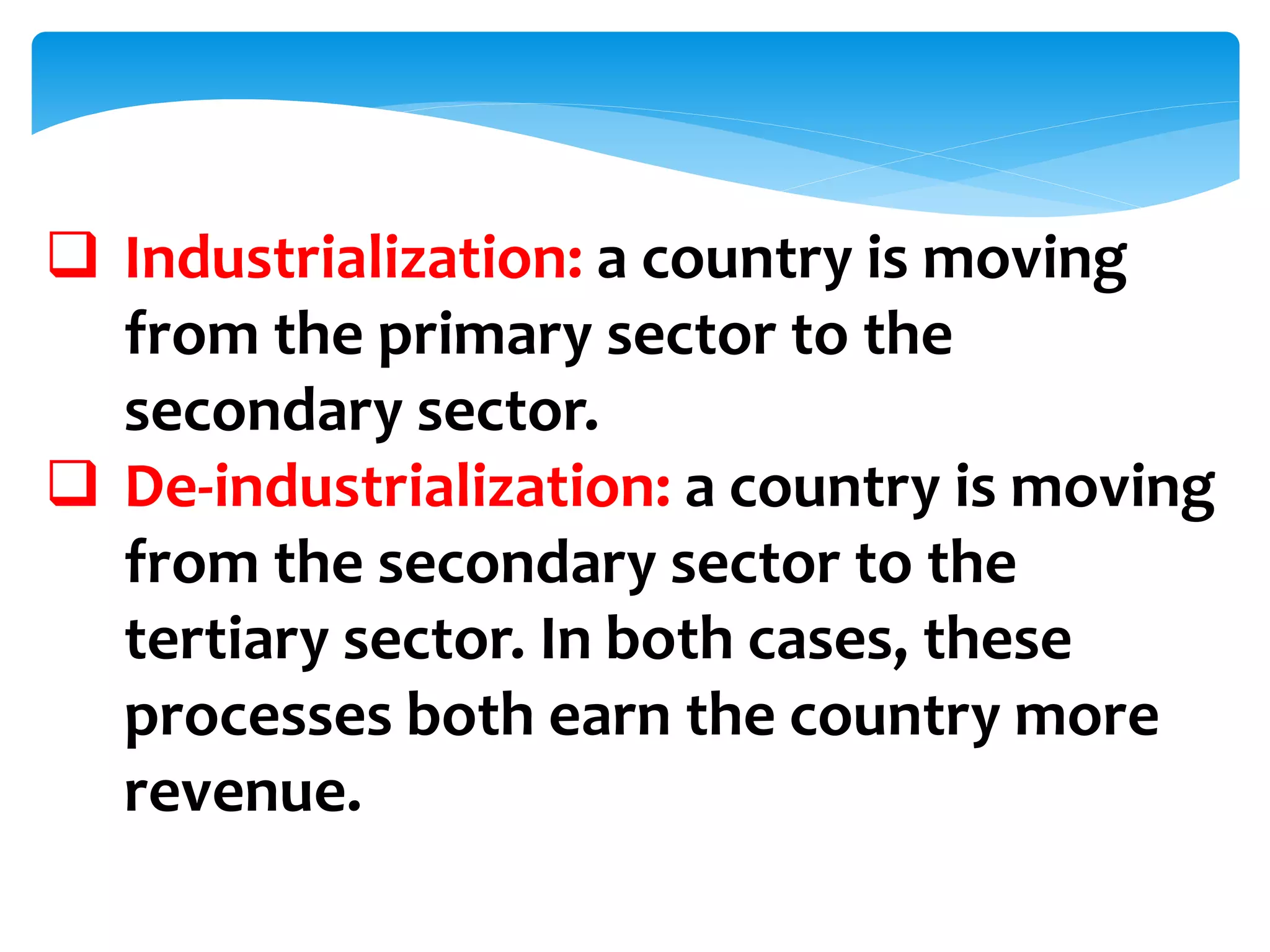  Industrialization: a country is moving
from the primary sector to the
secondary sector.
 De-industrialization: a country is moving
from the secondary sector to the
tertiary sector. In both cases, these
processes both earn the country more
revenue.
 