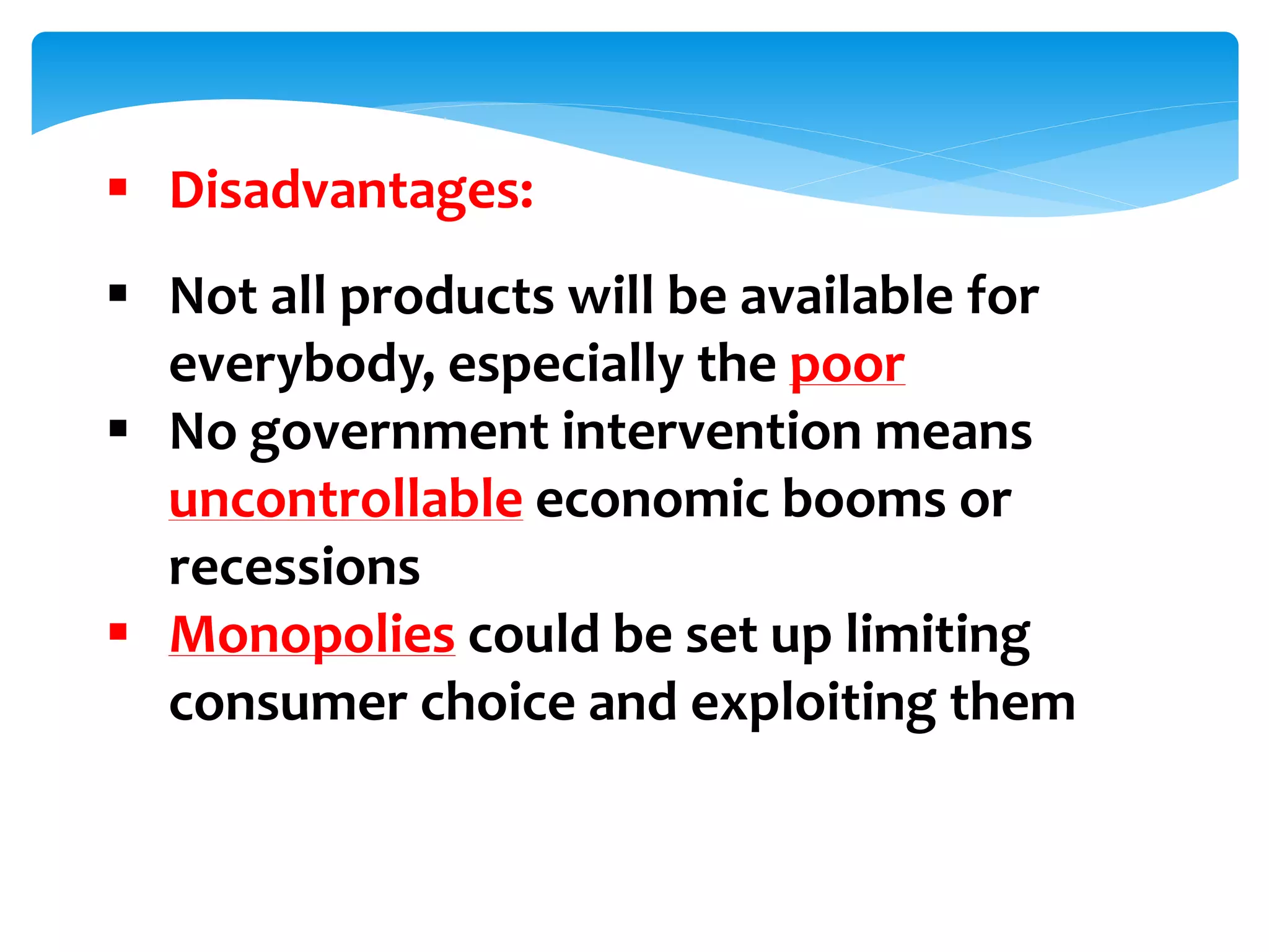  Disadvantages:
 Not all products will be available for
everybody, especially the poor
 No government intervention means
uncontrollable economic booms or
recessions
 Monopolies could be set up limiting
consumer choice and exploiting them
 