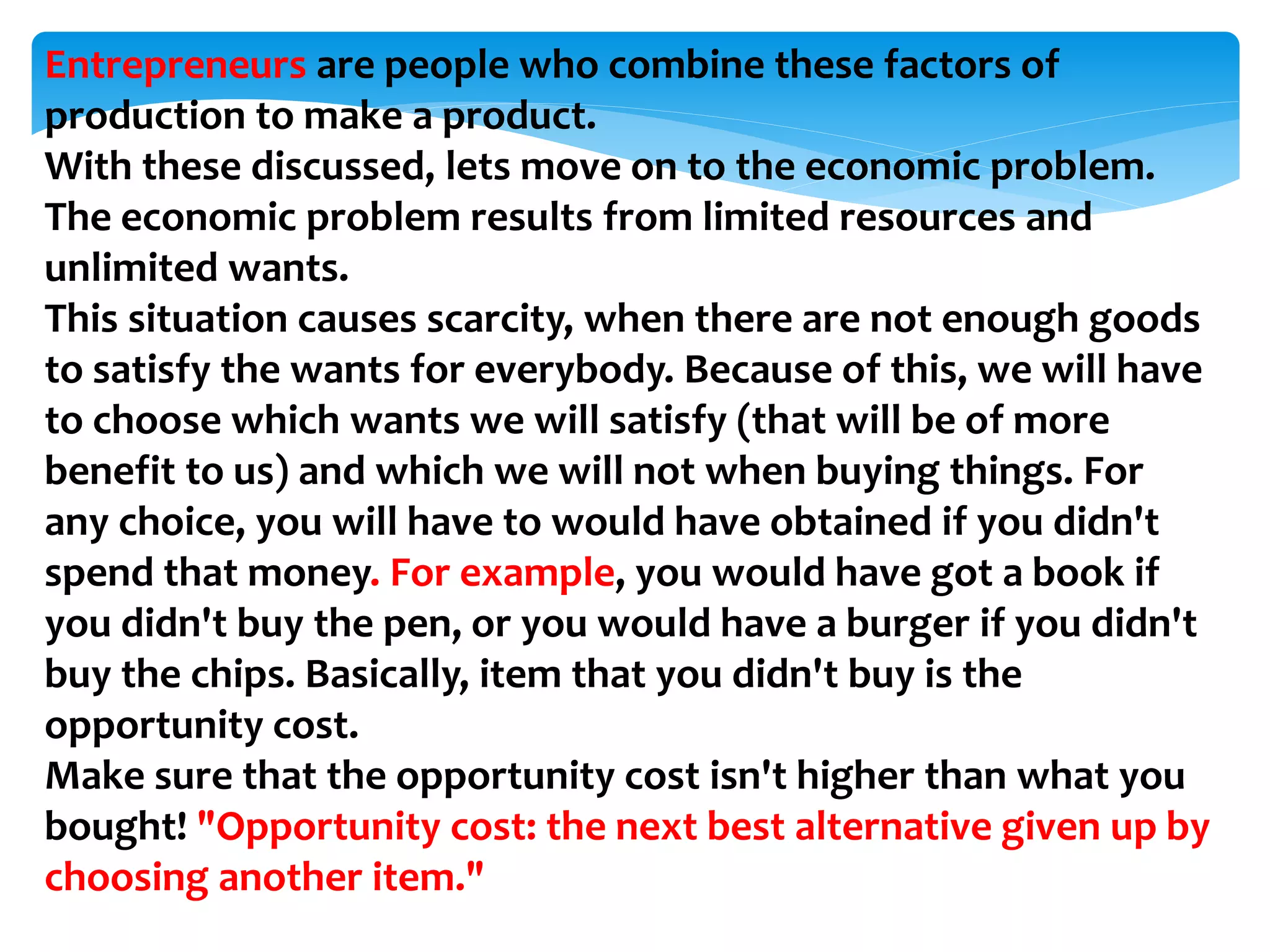 Entrepreneurs are people who combine these factors of
production to make a product.
With these discussed, lets move on to the economic problem.
The economic problem results from limited resources and
unlimited wants.
This situation causes scarcity, when there are not enough goods
to satisfy the wants for everybody. Because of this, we will have
to choose which wants we will satisfy (that will be of more
benefit to us) and which we will not when buying things. For
any choice, you will have to would have obtained if you didn't
spend that money. For example, you would have got a book if
you didn't buy the pen, or you would have a burger if you didn't
buy the chips. Basically, item that you didn't buy is the
opportunity cost.
Make sure that the opportunity cost isn't higher than what you
bought! "Opportunity cost: the next best alternative given up by
choosing another item."
 