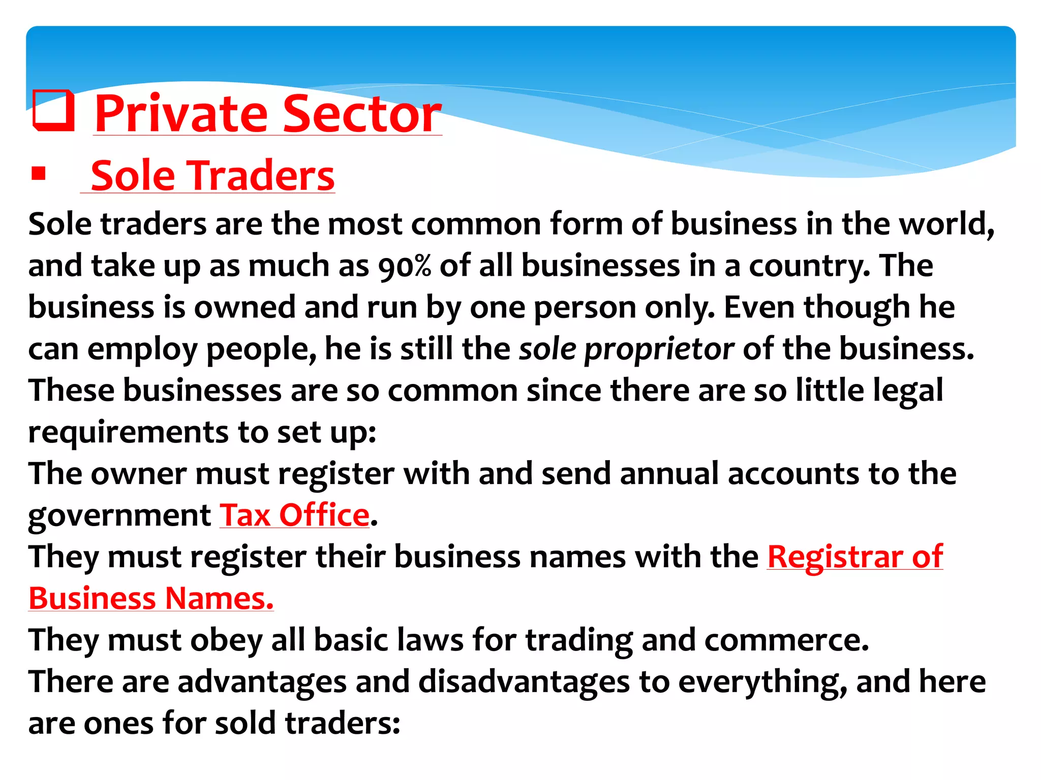  Private Sector
 Sole Traders
Sole traders are the most common form of business in the world,
and take up as much as 90% of all businesses in a country. The
business is owned and run by one person only. Even though he
can employ people, he is still the sole proprietor of the business.
These businesses are so common since there are so little legal
requirements to set up:
The owner must register with and send annual accounts to the
government Tax Office.
They must register their business names with the Registrar of
Business Names.
They must obey all basic laws for trading and commerce.
There are advantages and disadvantages to everything, and here
are ones for sold traders:
 