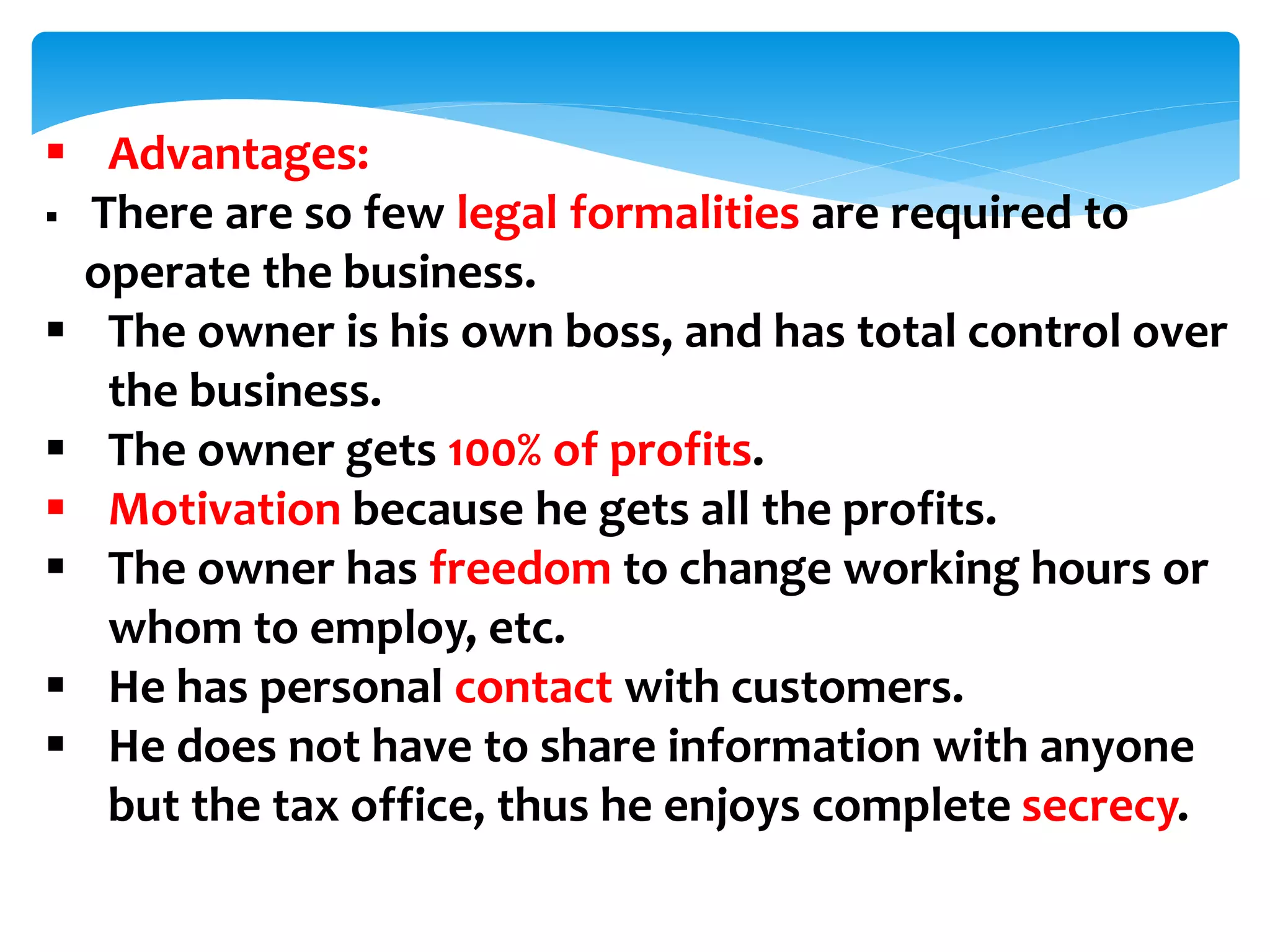  Advantages:
 There are so few legal formalities are required to
operate the business.
 The owner is his own boss, and has total control over
the business.
 The owner gets 100% of profits.
 Motivation because he gets all the profits.
 The owner has freedom to change working hours or
whom to employ, etc.
 He has personal contact with customers.
 He does not have to share information with anyone
but the tax office, thus he enjoys complete secrecy.
 