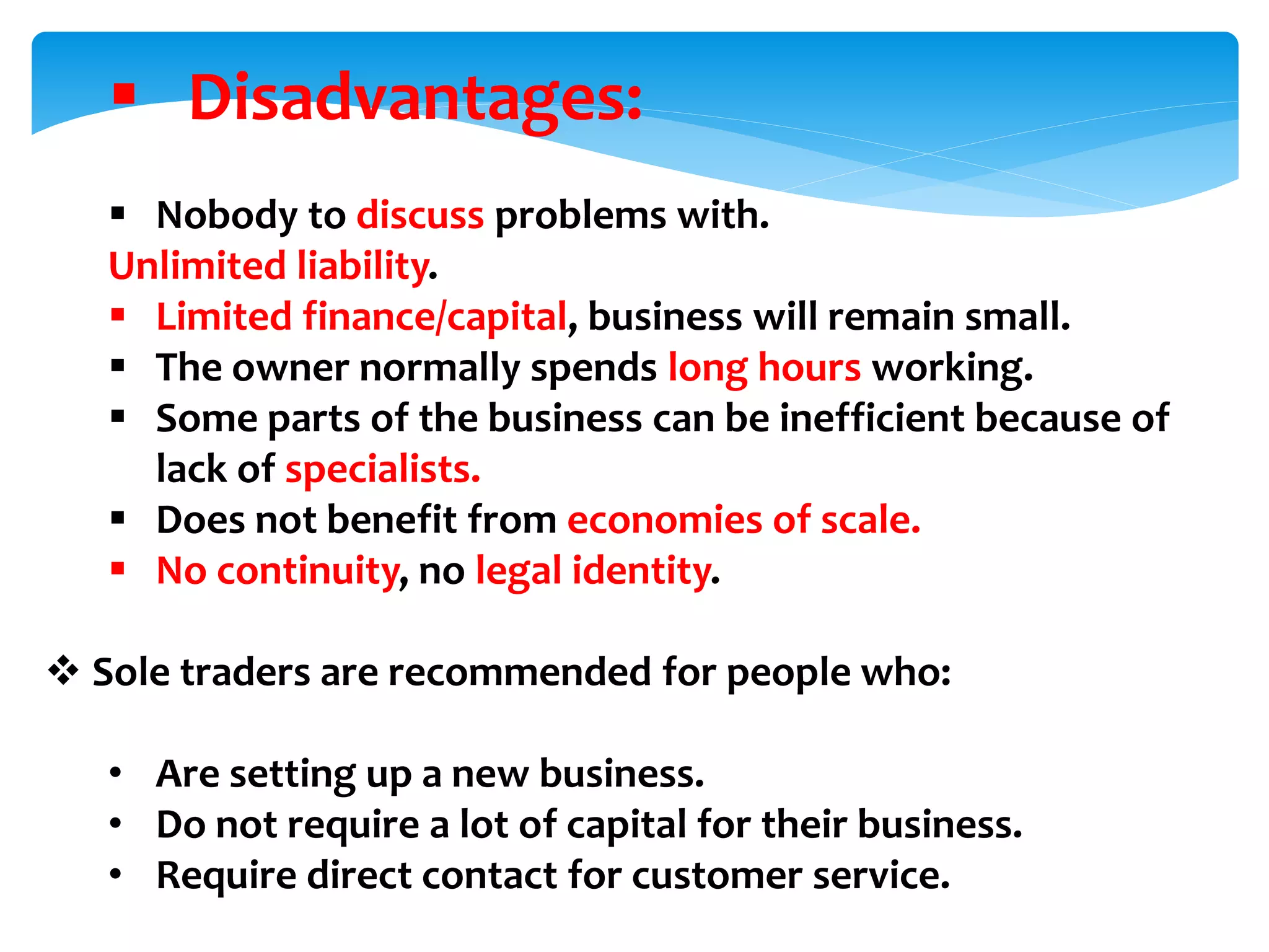  Disadvantages:
 Nobody to discuss problems with.
Unlimited liability.
 Limited finance/capital, business will remain small.
 The owner normally spends long hours working.
 Some parts of the business can be inefficient because of
lack of specialists.
 Does not benefit from economies of scale.
 No continuity, no legal identity.
 Sole traders are recommended for people who:
• Are setting up a new business.
• Do not require a lot of capital for their business.
• Require direct contact for customer service.
 
