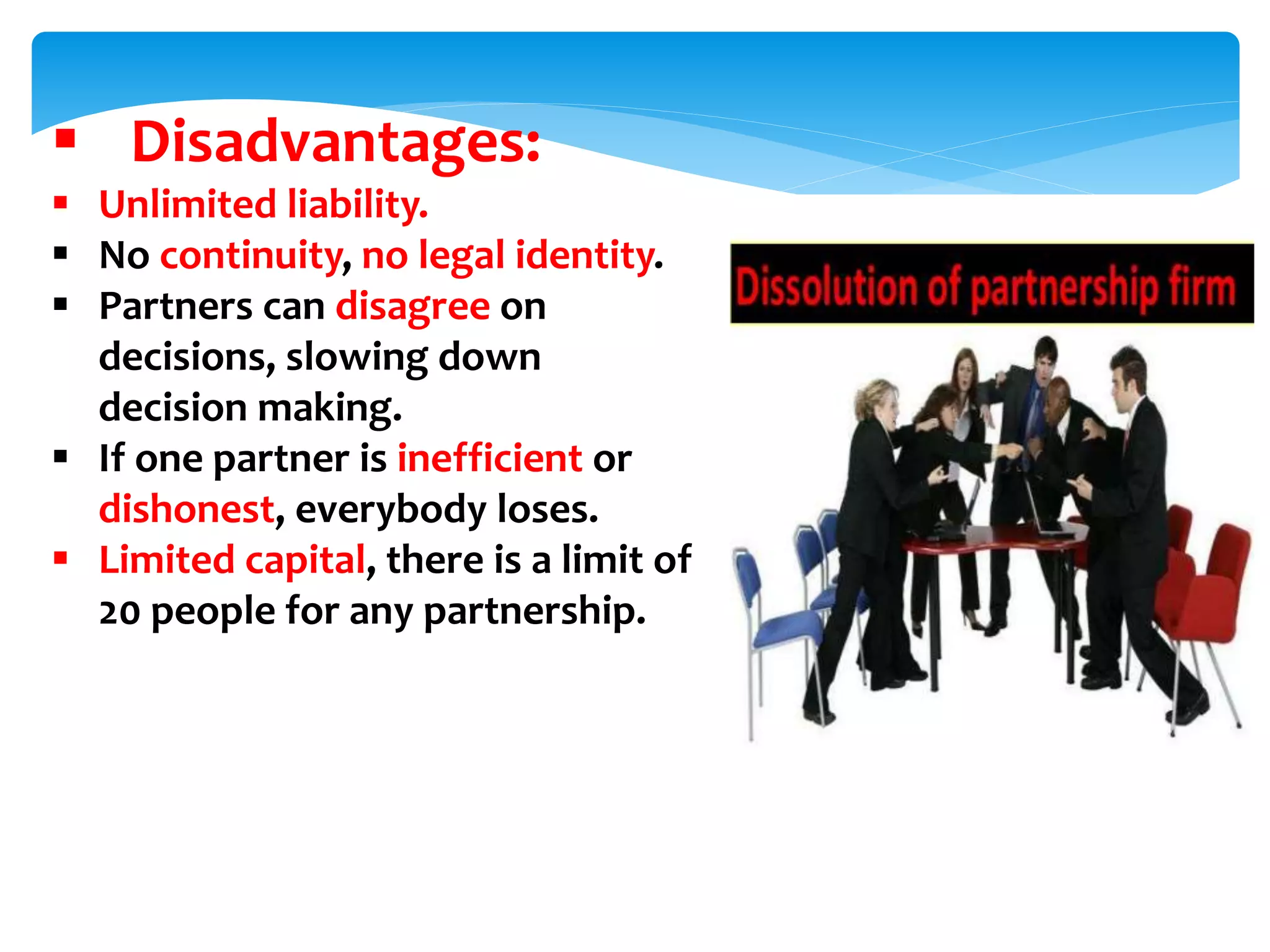  Disadvantages:
 Unlimited liability.
 No continuity, no legal identity.
 Partners can disagree on
decisions, slowing down
decision making.
 If one partner is inefficient or
dishonest, everybody loses.
 Limited capital, there is a limit of
20 people for any partnership.
 