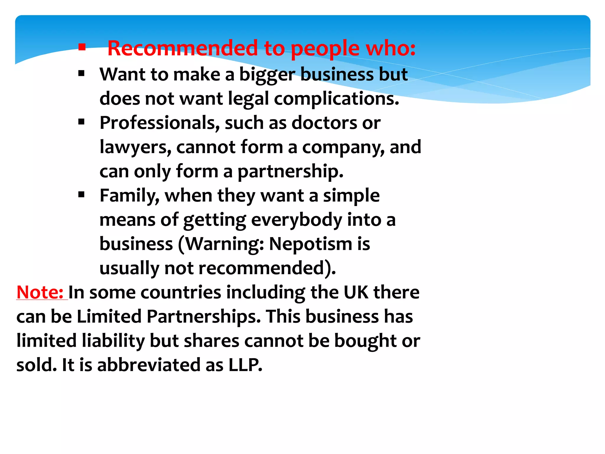  Recommended to people who:
 Want to make a bigger business but
does not want legal complications.
 Professionals, such as doctors or
lawyers, cannot form a company, and
can only form a partnership.
 Family, when they want a simple
means of getting everybody into a
business (Warning: Nepotism is
usually not recommended).
Note: In some countries including the UK there
can be Limited Partnerships. This business has
limited liability but shares cannot be bought or
sold. It is abbreviated as LLP.
 