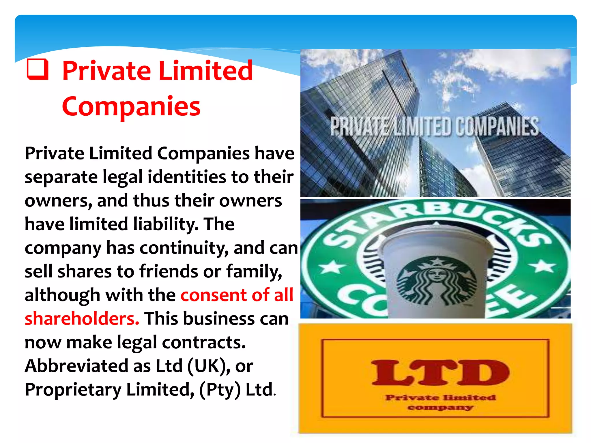  Private Limited
Companies
Private Limited Companies have
separate legal identities to their
owners, and thus their owners
have limited liability. The
company has continuity, and can
sell shares to friends or family,
although with the consent of all
shareholders. This business can
now make legal contracts.
Abbreviated as Ltd (UK), or
Proprietary Limited, (Pty) Ltd.
 