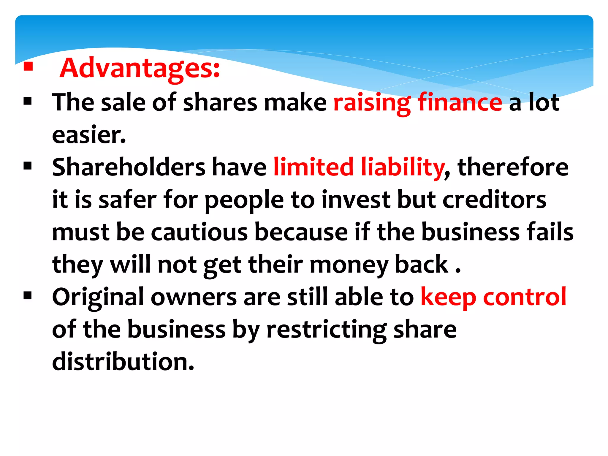  Advantages:
 The sale of shares make raising finance a lot
easier.
 Shareholders have limited liability, therefore
it is safer for people to invest but creditors
must be cautious because if the business fails
they will not get their money back .
 Original owners are still able to keep control
of the business by restricting share
distribution.
 