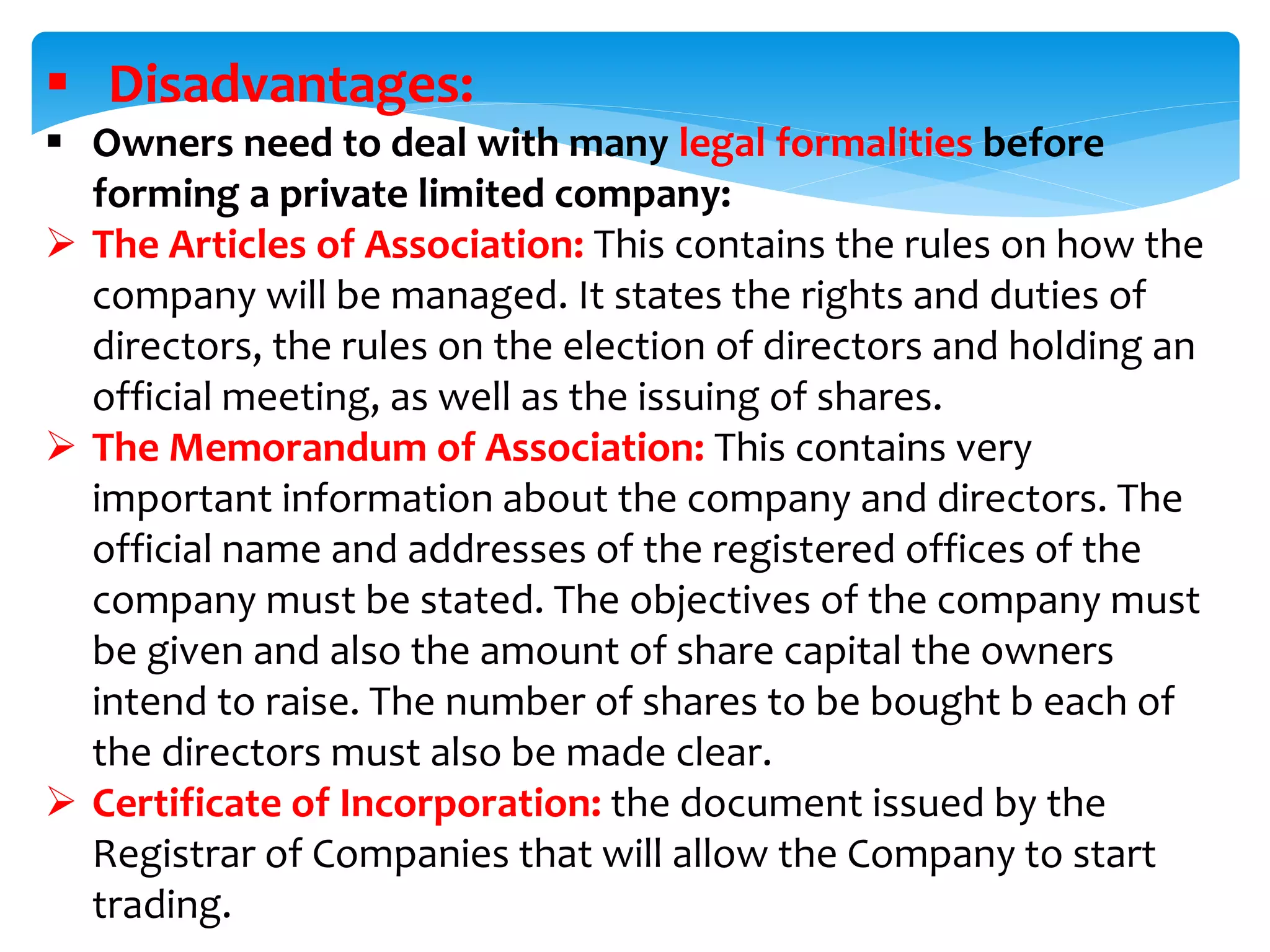 Disadvantages:
 Owners need to deal with many legal formalities before
forming a private limited company:
 The Articles of Association: This contains the rules on how the
company will be managed. It states the rights and duties of
directors, the rules on the election of directors and holding an
official meeting, as well as the issuing of shares.
 The Memorandum of Association: This contains very
important information about the company and directors. The
official name and addresses of the registered offices of the
company must be stated. The objectives of the company must
be given and also the amount of share capital the owners
intend to raise. The number of shares to be bought b each of
the directors must also be made clear.
 Certificate of Incorporation: the document issued by the
Registrar of Companies that will allow the Company to start
trading.
 