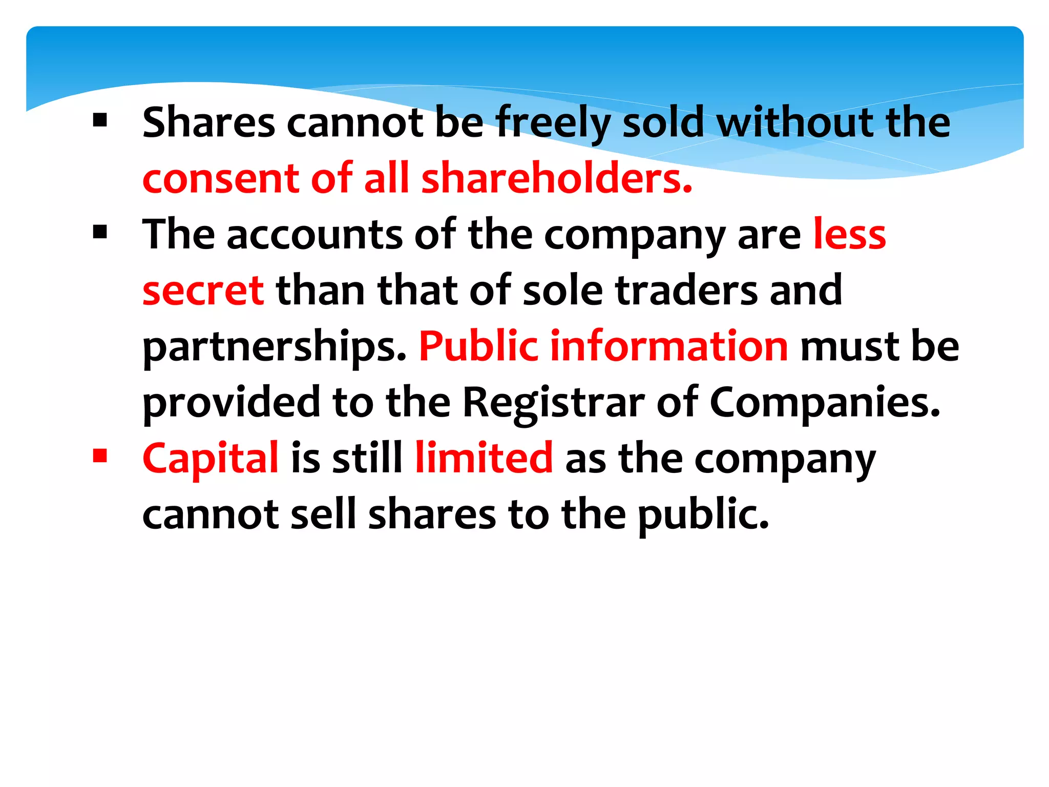  Shares cannot be freely sold without the
consent of all shareholders.
 The accounts of the company are less
secret than that of sole traders and
partnerships. Public information must be
provided to the Registrar of Companies.
 Capital is still limited as the company
cannot sell shares to the public.
 