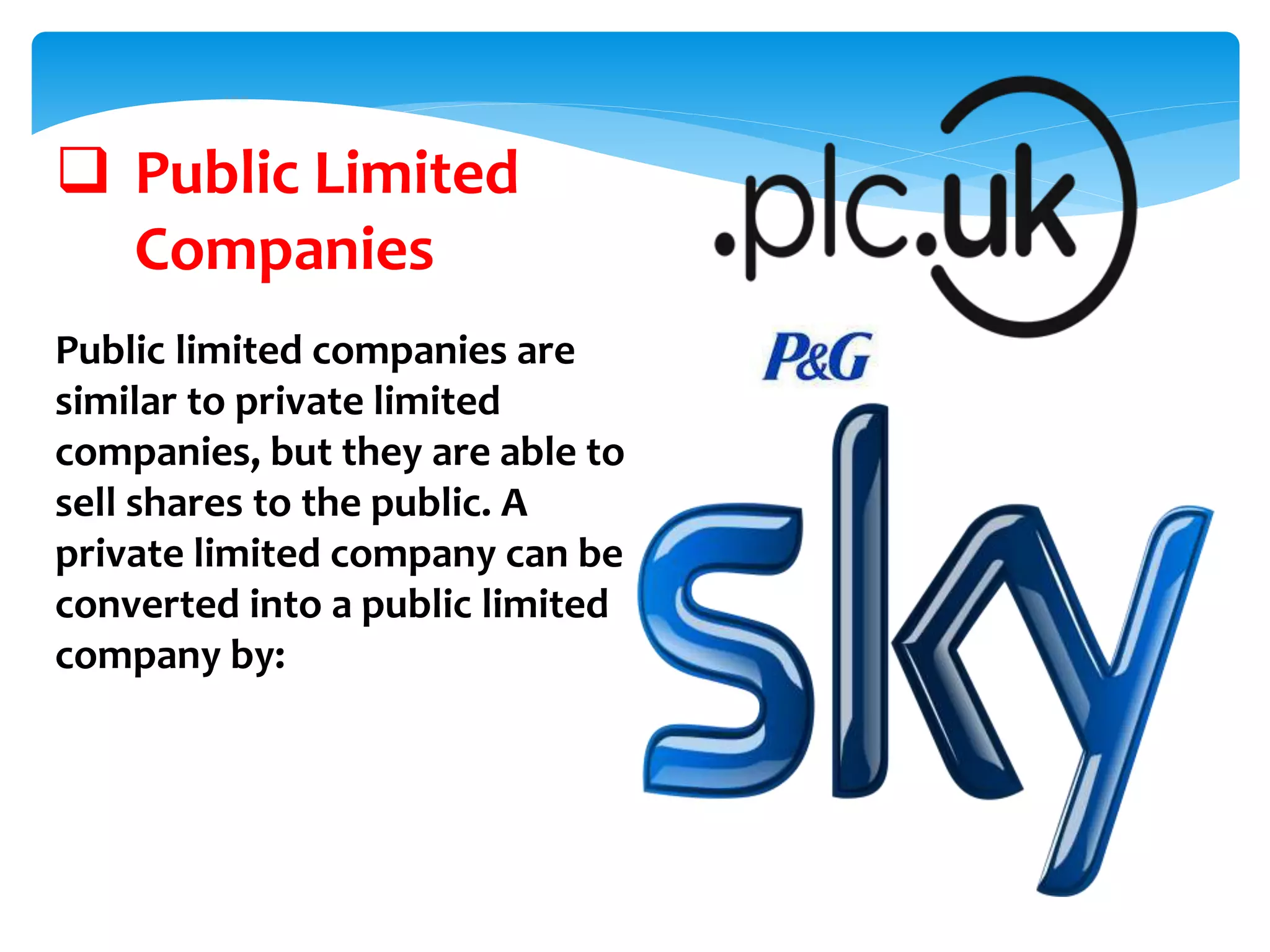  Public Limited
Companies
Public limited companies are
similar to private limited
companies, but they are able to
sell shares to the public. A
private limited company can be
converted into a public limited
company by:
 