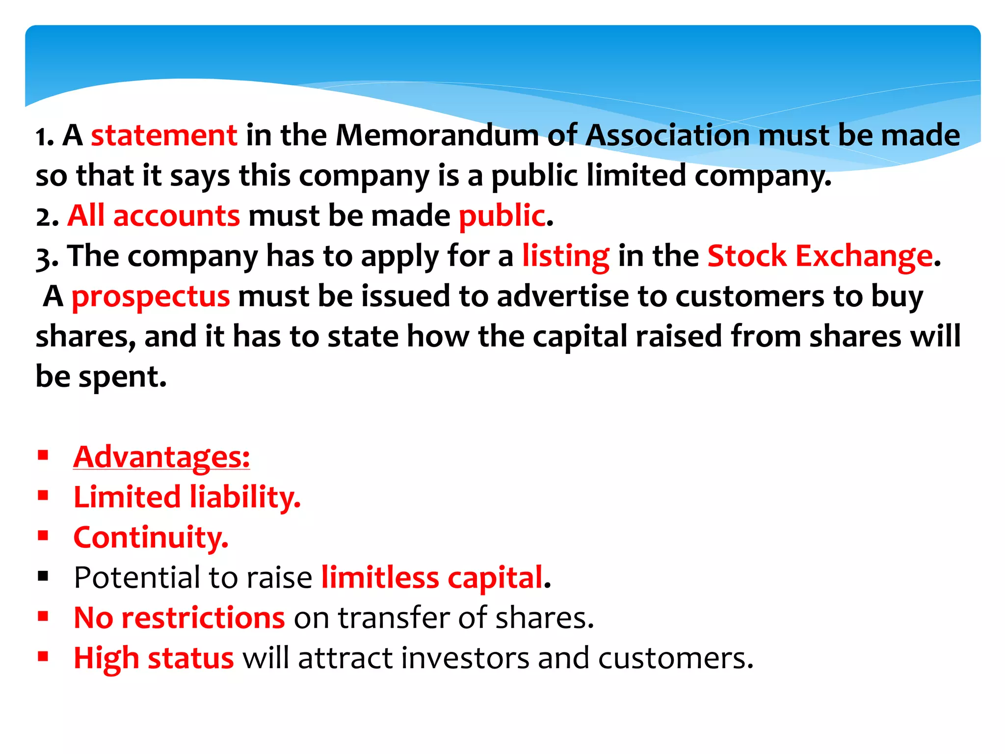 1. A statement in the Memorandum of Association must be made
so that it says this company is a public limited company.
2. All accounts must be made public.
3. The company has to apply for a listing in the Stock Exchange.
A prospectus must be issued to advertise to customers to buy
shares, and it has to state how the capital raised from shares will
be spent.
 Advantages:
 Limited liability.
 Continuity.
 Potential to raise limitless capital.
 No restrictions on transfer of shares.
 High status will attract investors and customers.
 