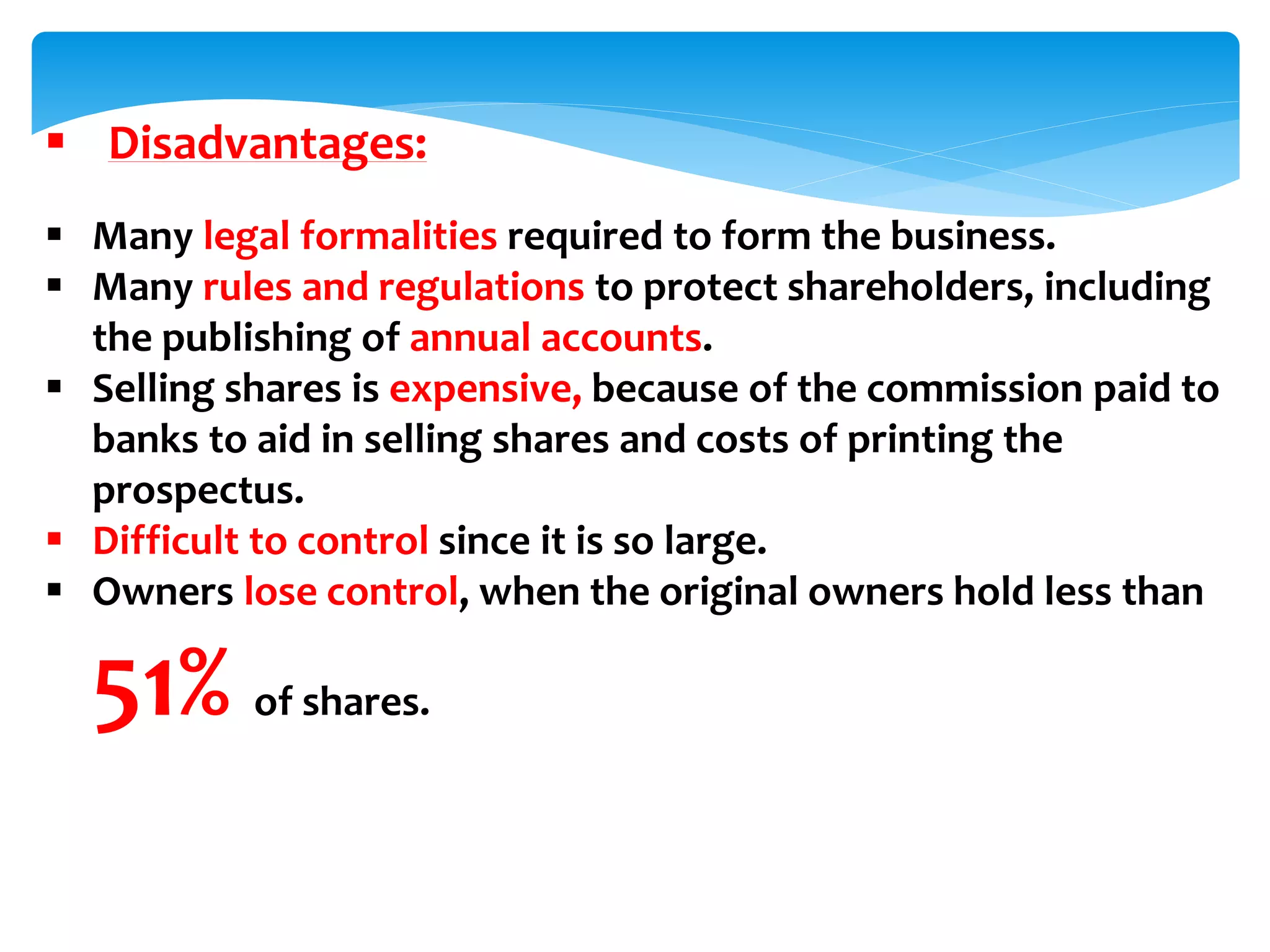  Disadvantages:
 Many legal formalities required to form the business.
 Many rules and regulations to protect shareholders, including
the publishing of annual accounts.
 Selling shares is expensive, because of the commission paid to
banks to aid in selling shares and costs of printing the
prospectus.
 Difficult to control since it is so large.
 Owners lose control, when the original owners hold less than
51% of shares.
 