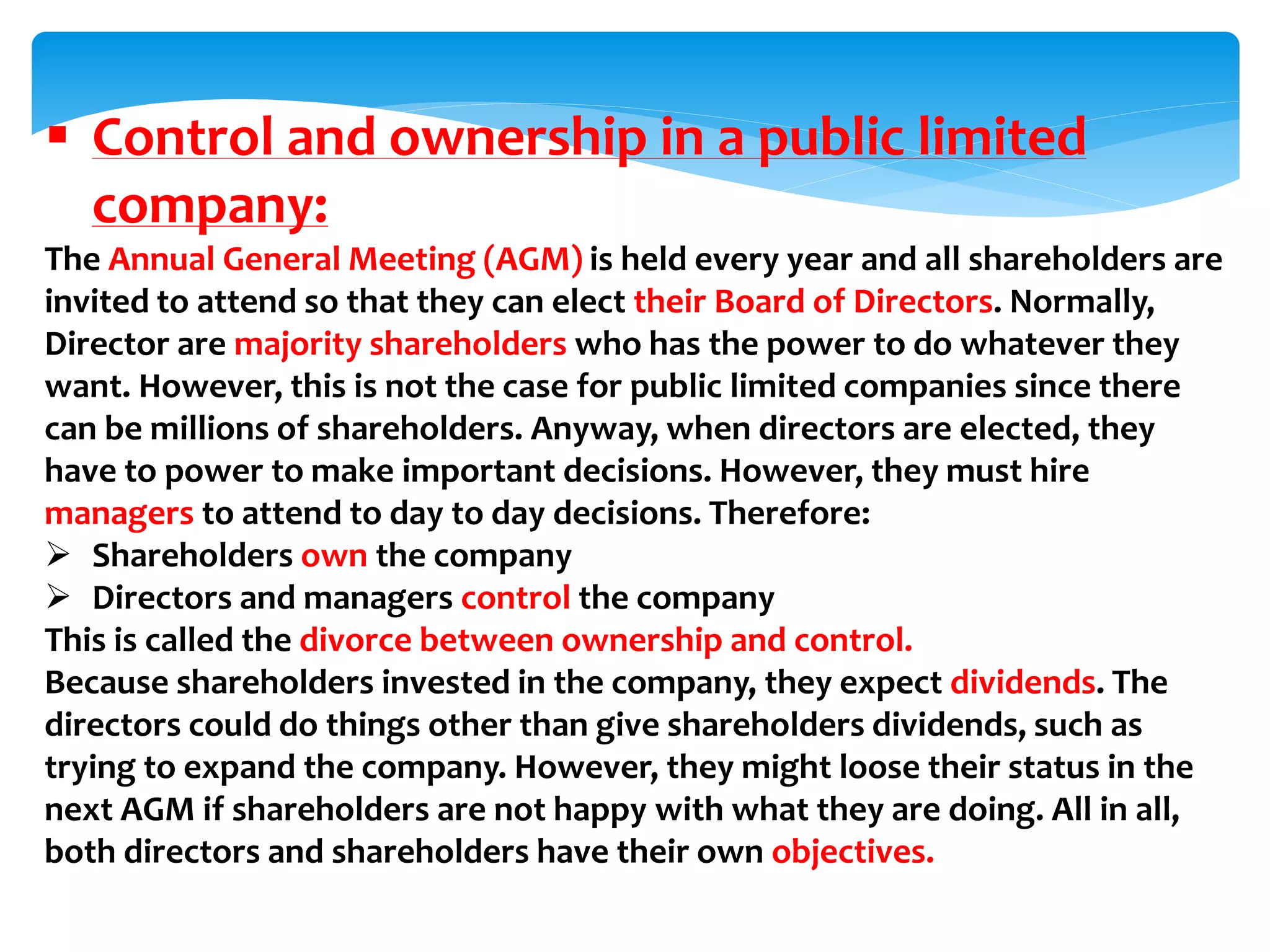  Control and ownership in a public limited
company:
The Annual General Meeting (AGM) is held every year and all shareholders are
invited to attend so that they can elect their Board of Directors. Normally,
Director are majority shareholders who has the power to do whatever they
want. However, this is not the case for public limited companies since there
can be millions of shareholders. Anyway, when directors are elected, they
have to power to make important decisions. However, they must hire
managers to attend to day to day decisions. Therefore:
 Shareholders own the company
 Directors and managers control the company
This is called the divorce between ownership and control.
Because shareholders invested in the company, they expect dividends. The
directors could do things other than give shareholders dividends, such as
trying to expand the company. However, they might loose their status in the
next AGM if shareholders are not happy with what they are doing. All in all,
both directors and shareholders have their own objectives.
 