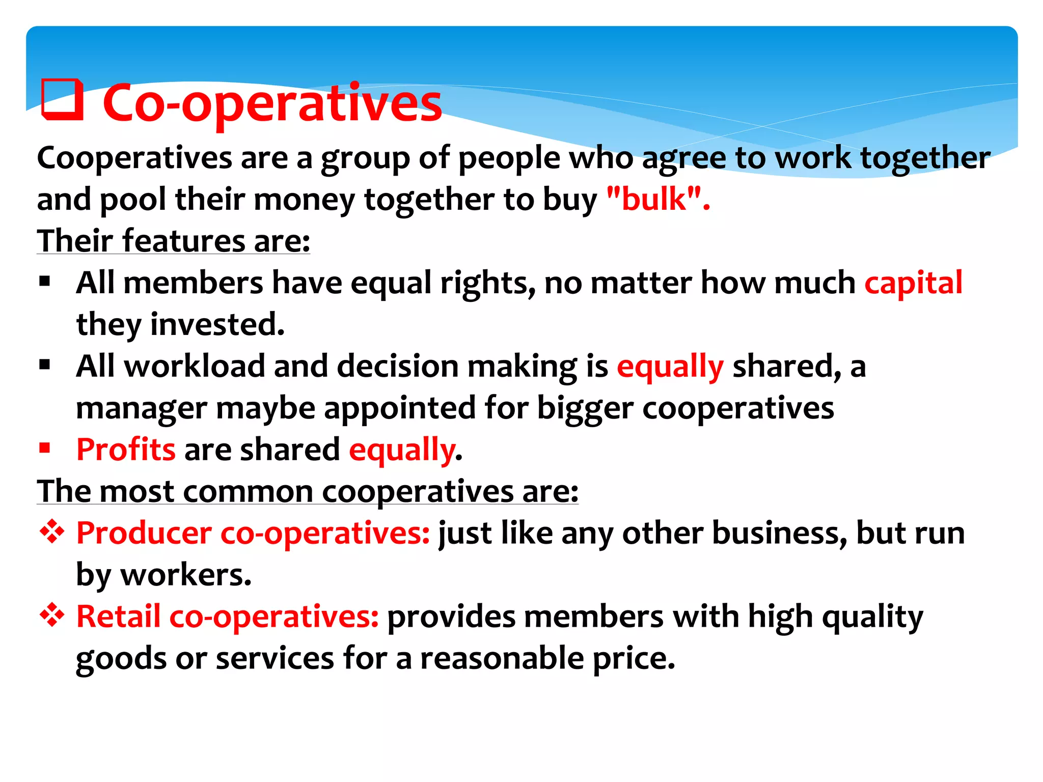  Co-operatives
Cooperatives are a group of people who agree to work together
and pool their money together to buy "bulk".
Their features are:
 All members have equal rights, no matter how much capital
they invested.
 All workload and decision making is equally shared, a
manager maybe appointed for bigger cooperatives
 Profits are shared equally.
The most common cooperatives are:
 Producer co-operatives: just like any other business, but run
by workers.
 Retail co-operatives: provides members with high quality
goods or services for a reasonable price.
 