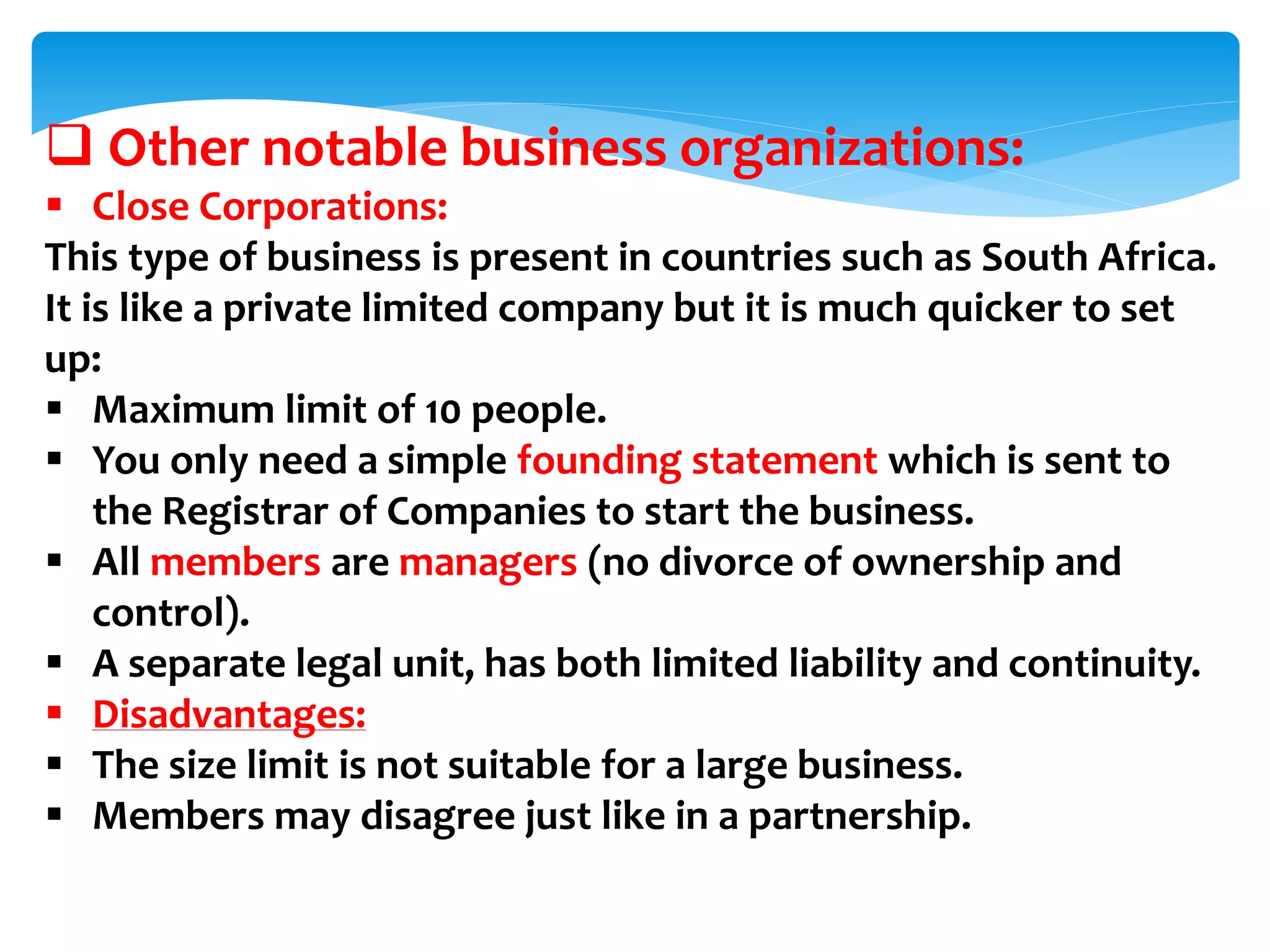  Other notable business organizations:
 Close Corporations:
This type of business is present in countries such as South Africa.
It is like a private limited company but it is much quicker to set
up:
 Maximum limit of 10 people.
 You only need a simple founding statement which is sent to
the Registrar of Companies to start the business.
 All members are managers (no divorce of ownership and
control).
 A separate legal unit, has both limited liability and continuity.
 Disadvantages:
 The size limit is not suitable for a large business.
 Members may disagree just like in a partnership.
 