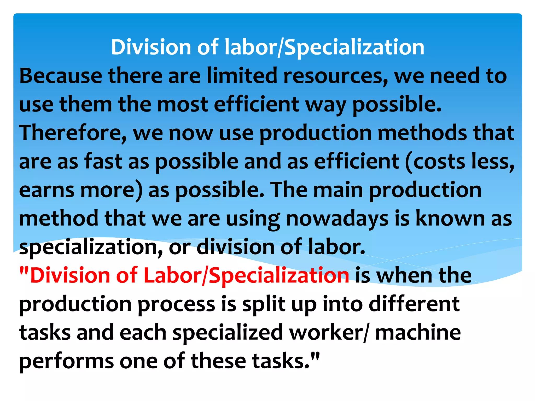 Because there are limited resources, we need to
use them the most efficient way possible.
Therefore, we now use production methods that
are as fast as possible and as efficient (costs less,
earns more) as possible. The main production
method that we are using nowadays is known as
specialization, or division of labor.
"Division of Labor/Specialization is when the
production process is split up into different
tasks and each specialized worker/ machine
performs one of these tasks."
Division of labor/Specialization
 