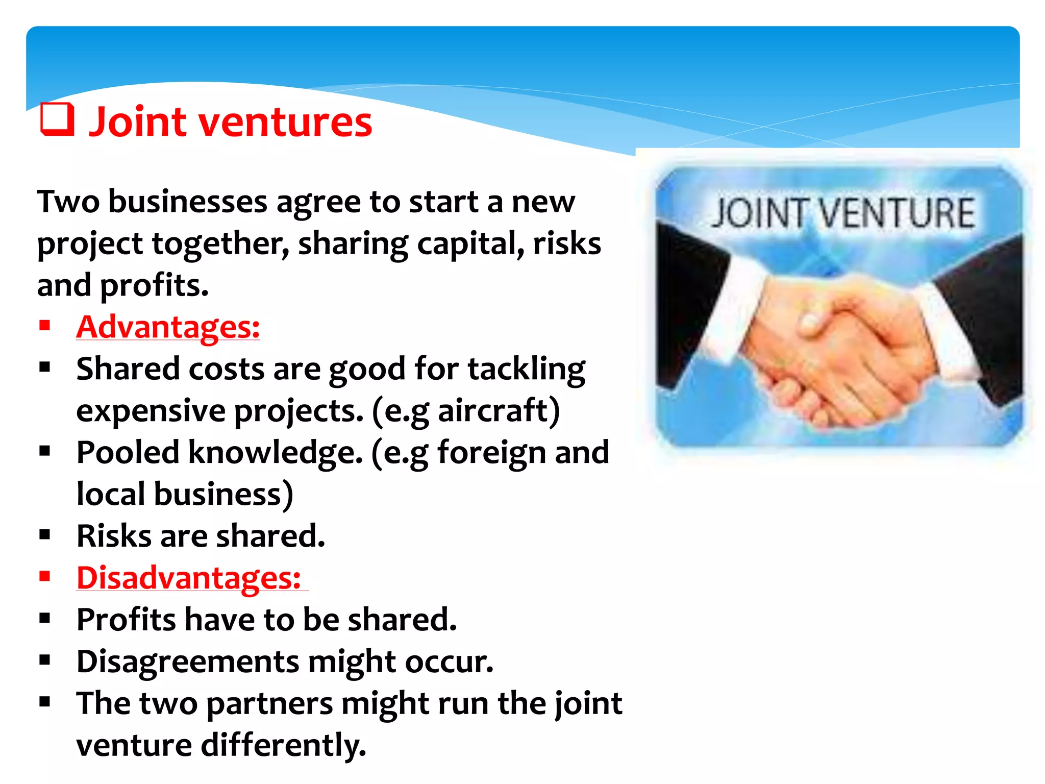  Joint ventures
Two businesses agree to start a new
project together, sharing capital, risks
and profits.
 Advantages:
 Shared costs are good for tackling
expensive projects. (e.g aircraft)
 Pooled knowledge. (e.g foreign and
local business)
 Risks are shared.
 Disadvantages:
 Profits have to be shared.
 Disagreements might occur.
 The two partners might run the joint
venture differently.
 