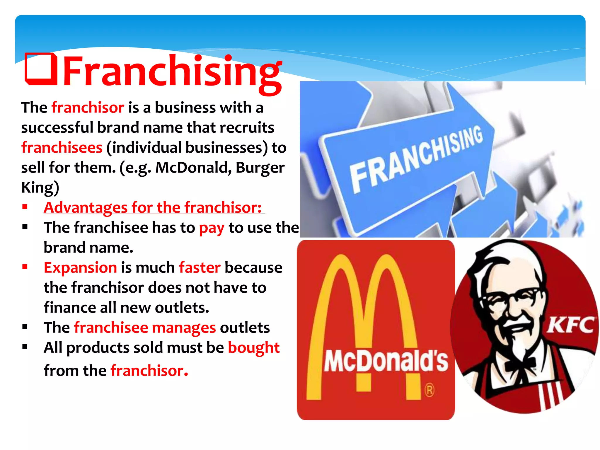 Franchising
The franchisor is a business with a
successful brand name that recruits
franchisees (individual businesses) to
sell for them. (e.g. McDonald, Burger
King)
 Advantages for the franchisor:
 The franchisee has to pay to use the
brand name.
 Expansion is much faster because
the franchisor does not have to
finance all new outlets.
 The franchisee manages outlets
 All products sold must be bought
from the franchisor.
 