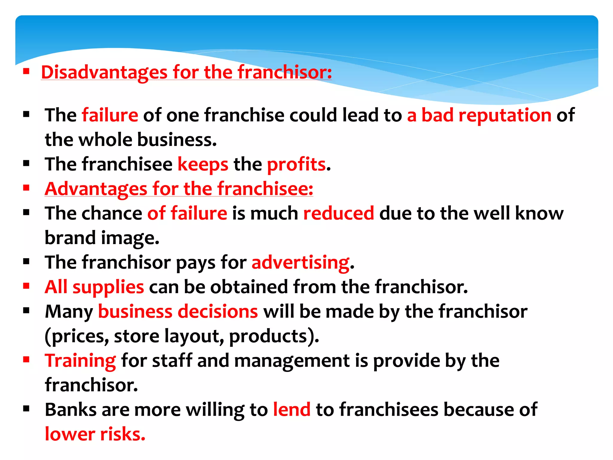  Disadvantages for the franchisor:
 The failure of one franchise could lead to a bad reputation of
the whole business.
 The franchisee keeps the profits.
 Advantages for the franchisee:
 The chance of failure is much reduced due to the well know
brand image.
 The franchisor pays for advertising.
 All supplies can be obtained from the franchisor.
 Many business decisions will be made by the franchisor
(prices, store layout, products).
 Training for staff and management is provide by the
franchisor.
 Banks are more willing to lend to franchisees because of
lower risks.
 