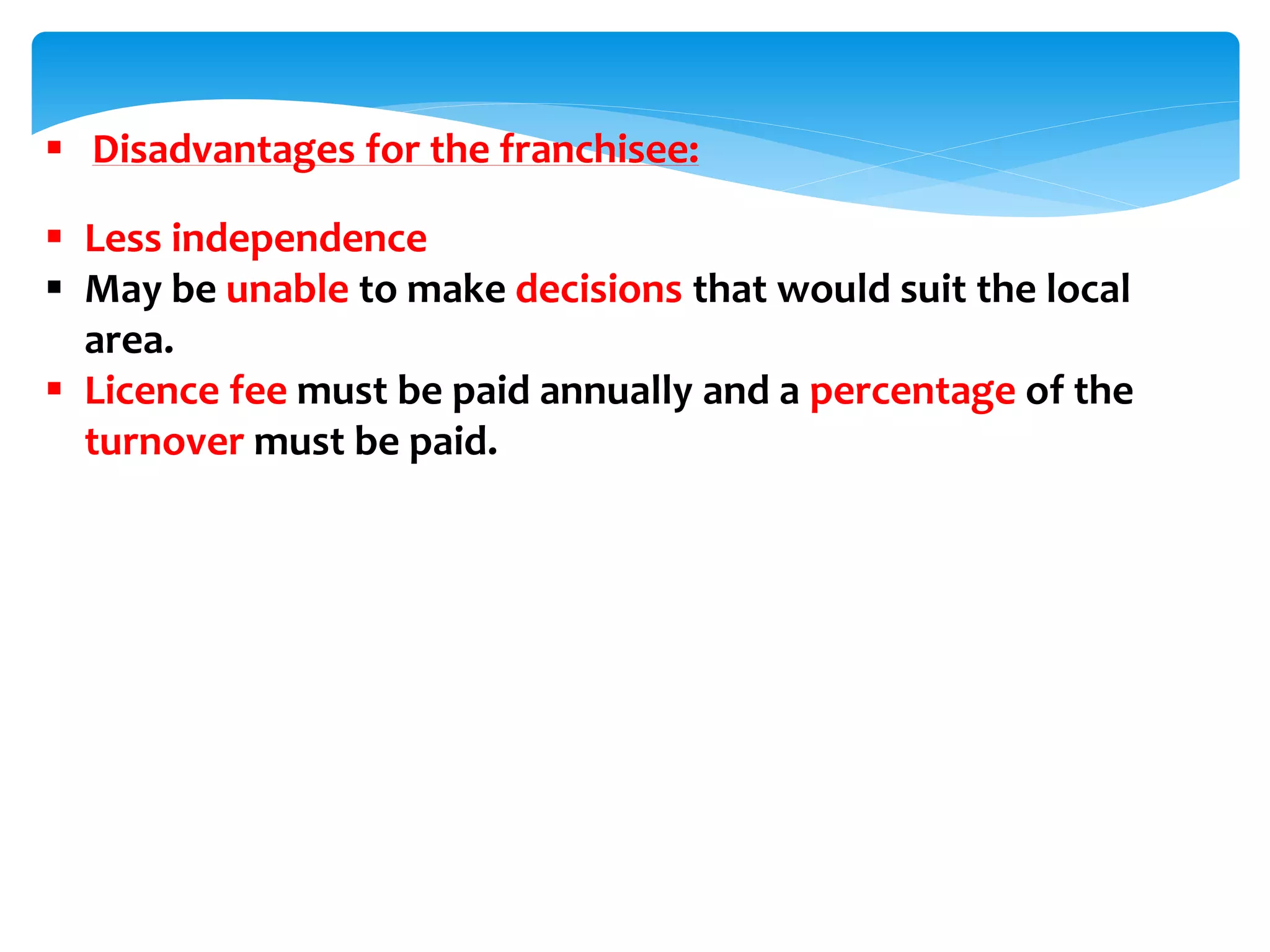  Disadvantages for the franchisee:
 Less independence
 May be unable to make decisions that would suit the local
area.
 Licence fee must be paid annually and a percentage of the
turnover must be paid.
 