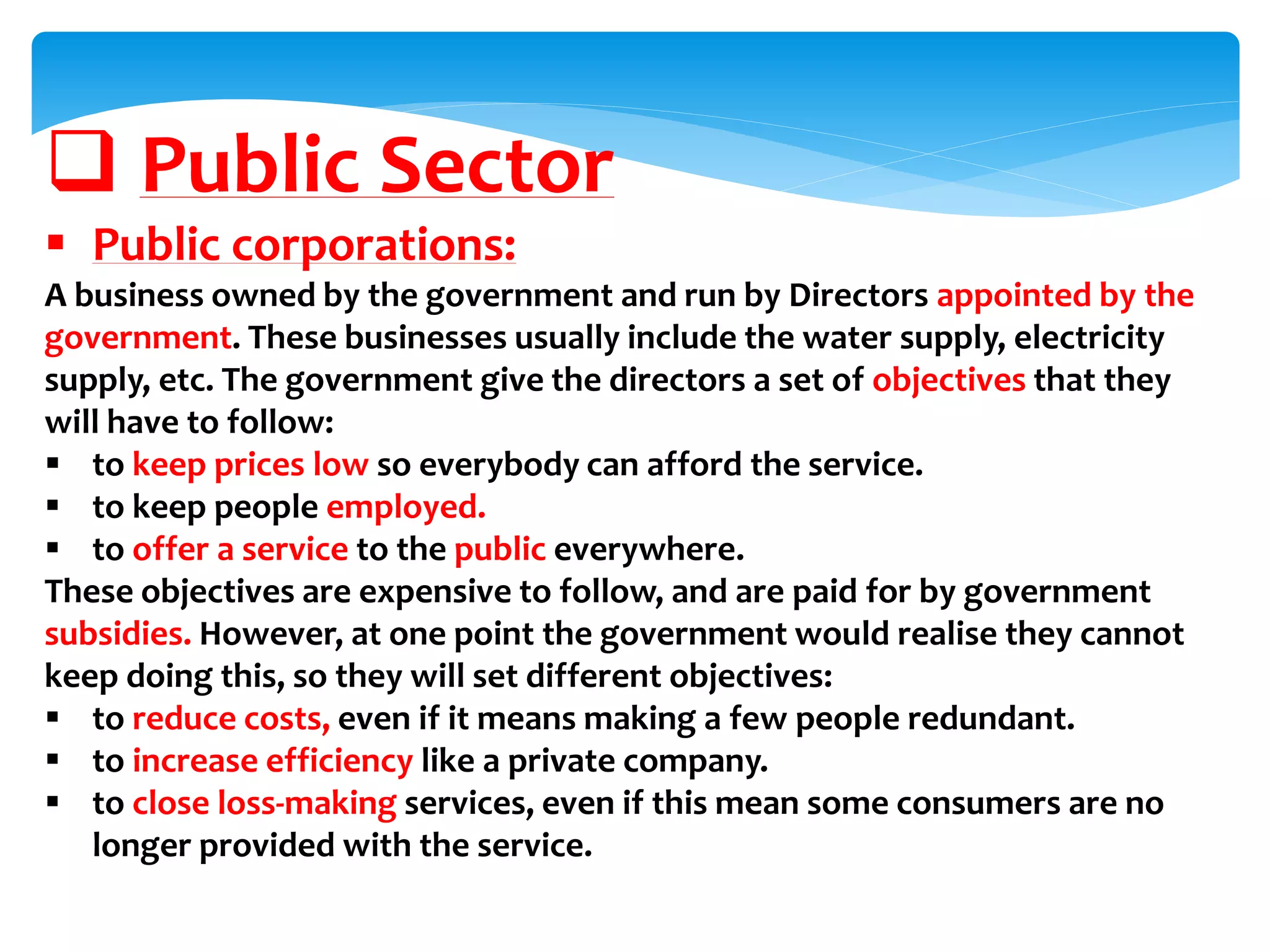  Public Sector
 Public corporations:
A business owned by the government and run by Directors appointed by the
government. These businesses usually include the water supply, electricity
supply, etc. The government give the directors a set of objectives that they
will have to follow:
 to keep prices low so everybody can afford the service.
 to keep people employed.
 to offer a service to the public everywhere.
These objectives are expensive to follow, and are paid for by government
subsidies. However, at one point the government would realise they cannot
keep doing this, so they will set different objectives:
 to reduce costs, even if it means making a few people redundant.
 to increase efficiency like a private company.
 to close loss-making services, even if this mean some consumers are no
longer provided with the service.
 