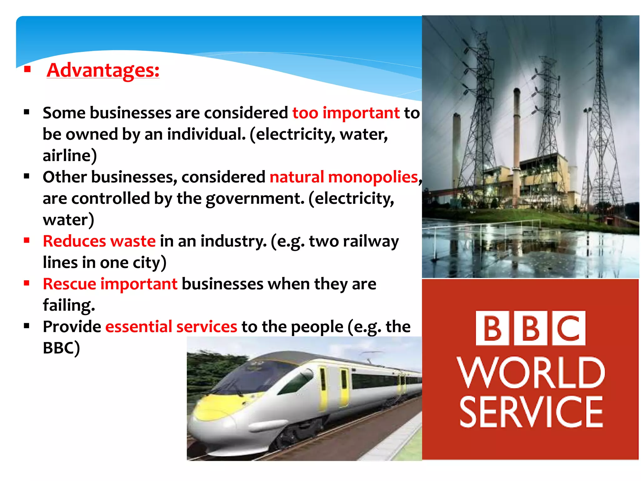  Advantages:
 Some businesses are considered too important to
be owned by an individual. (electricity, water,
airline)
 Other businesses, considered natural monopolies,
are controlled by the government. (electricity,
water)
 Reduces waste in an industry. (e.g. two railway
lines in one city)
 Rescue important businesses when they are
failing.
 Provide essential services to the people (e.g. the
BBC)
 
