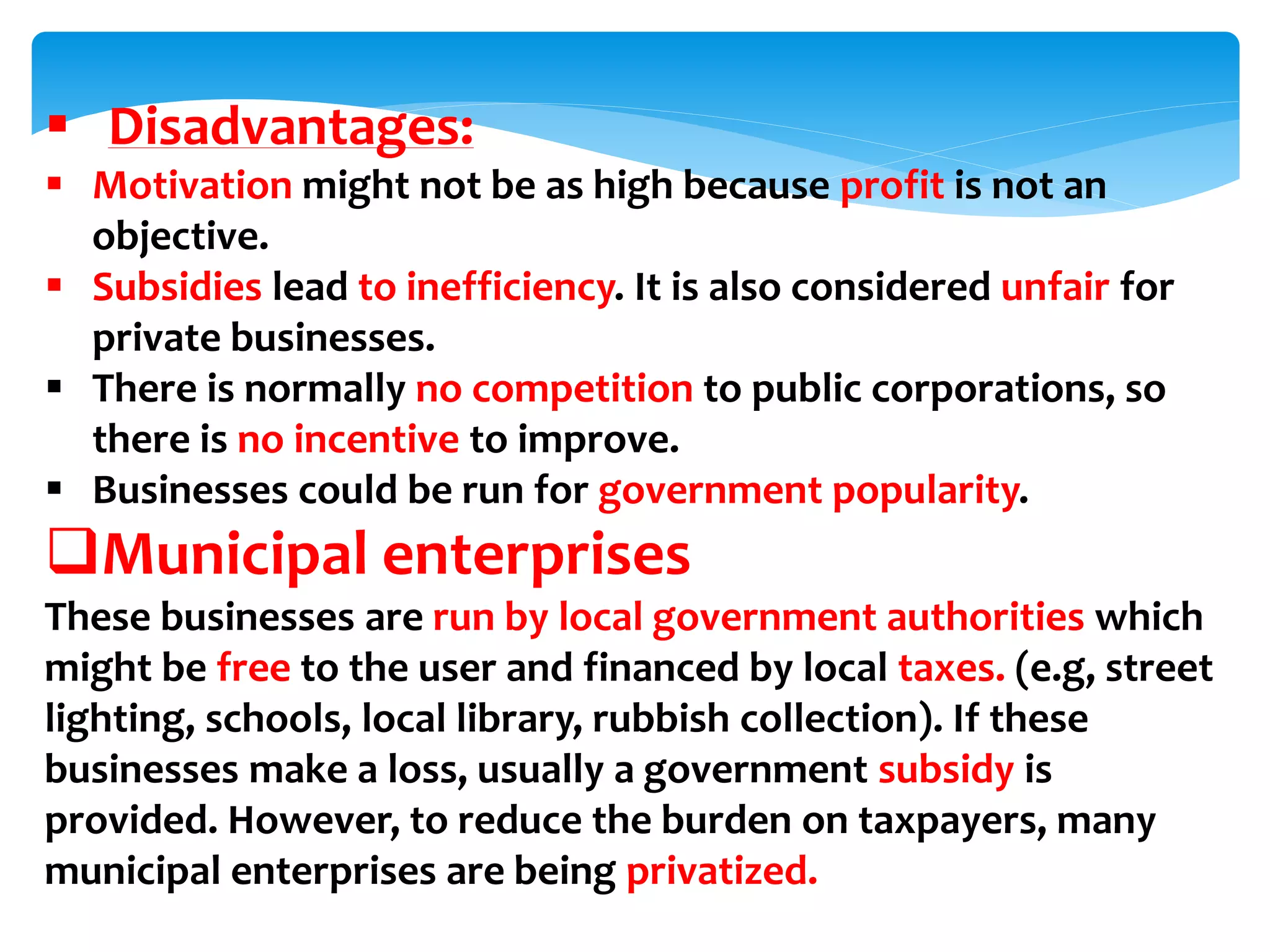  Disadvantages:
 Motivation might not be as high because profit is not an
objective.
 Subsidies lead to inefficiency. It is also considered unfair for
private businesses.
 There is normally no competition to public corporations, so
there is no incentive to improve.
 Businesses could be run for government popularity.
Municipal enterprises
These businesses are run by local government authorities which
might be free to the user and financed by local taxes. (e.g, street
lighting, schools, local library, rubbish collection). If these
businesses make a loss, usually a government subsidy is
provided. However, to reduce the burden on taxpayers, many
municipal enterprises are being privatized.
 