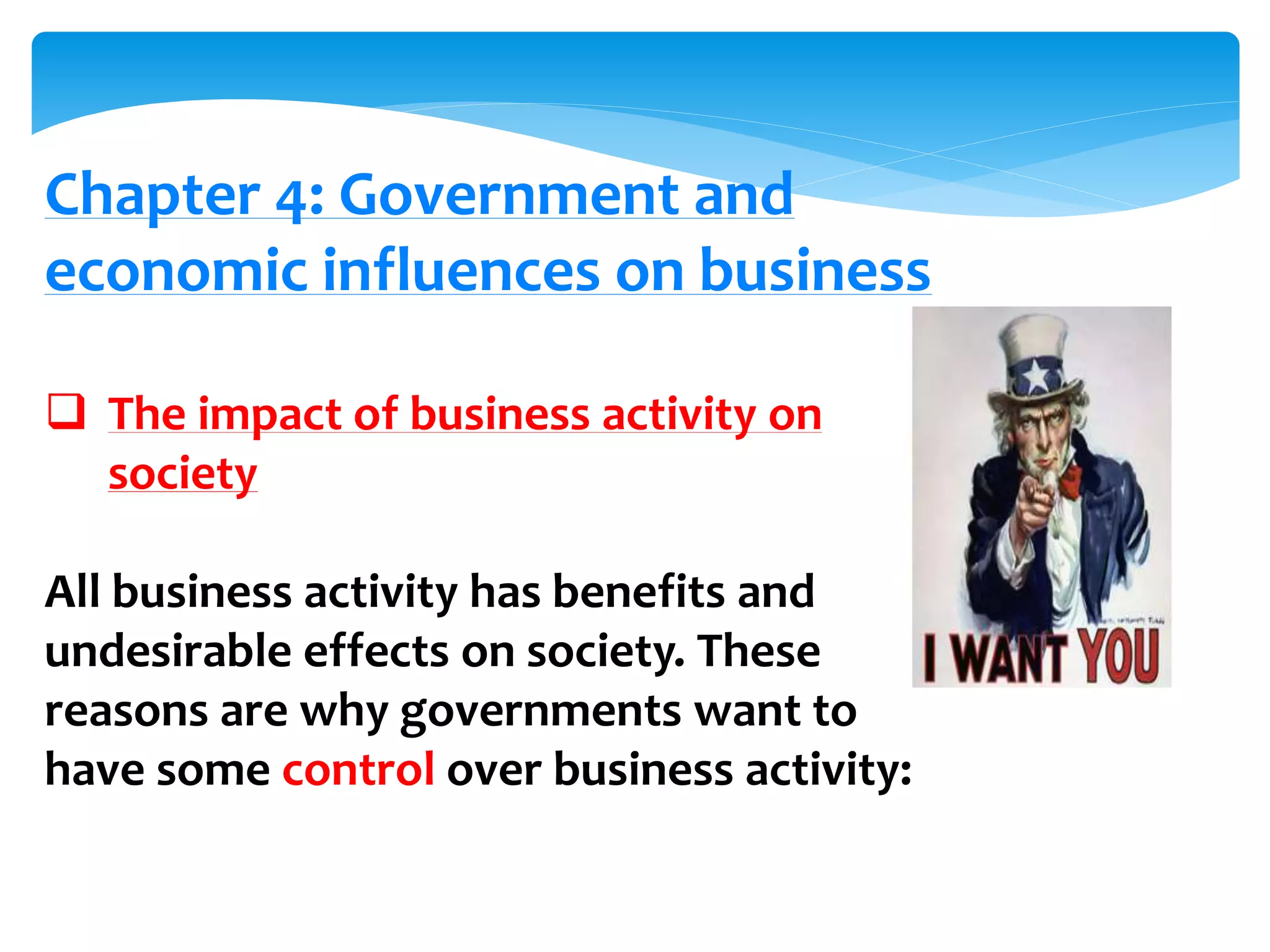 Chapter 4: Government and
economic influences on business
 The impact of business activity on
society
All business activity has benefits and
undesirable effects on society. These
reasons are why governments want to
have some control over business activity:
 