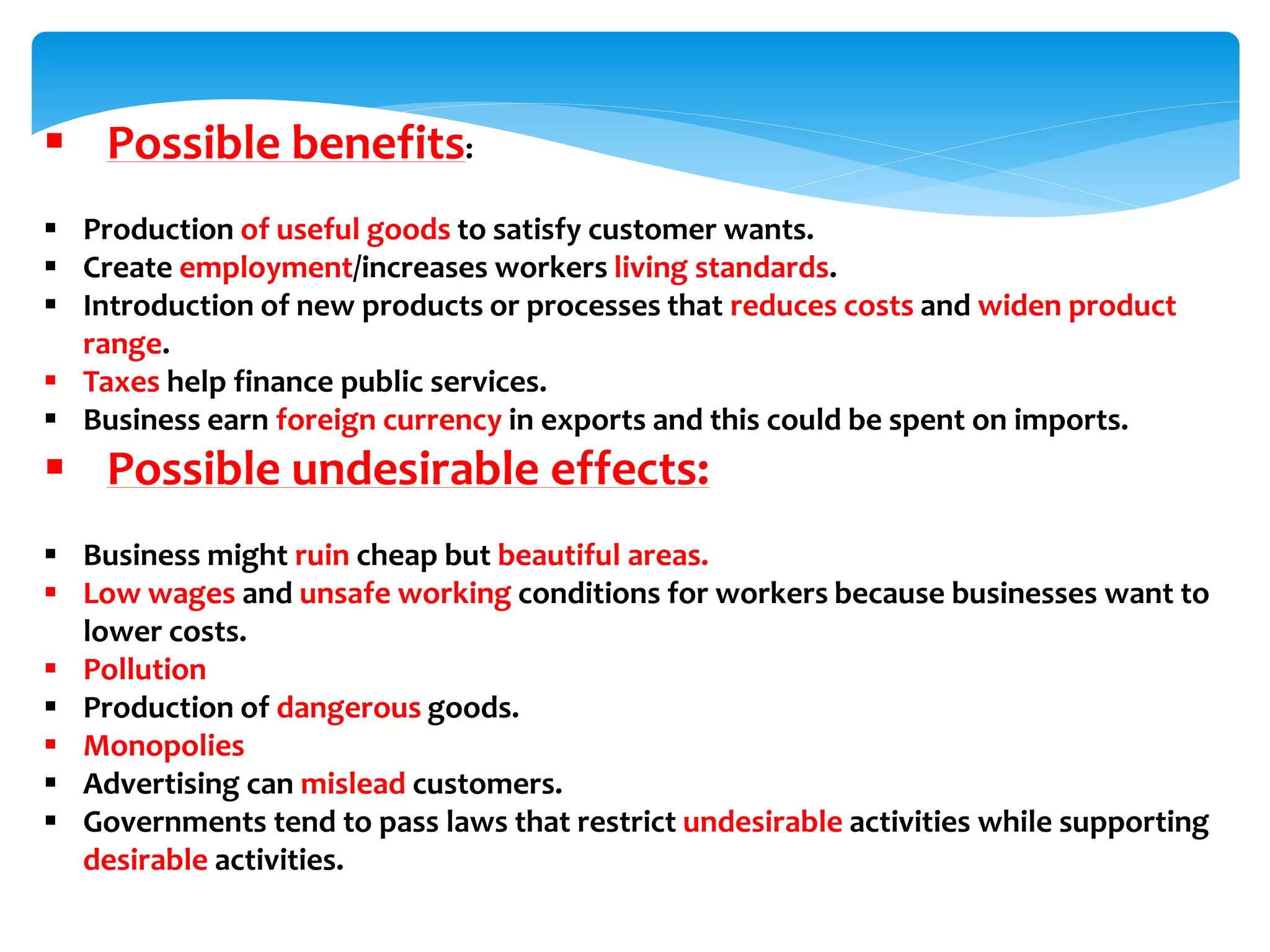  Possible benefits:
 Production of useful goods to satisfy customer wants.
 Create employment/increases workers living standards.
 Introduction of new products or processes that reduces costs and widen product
range.
 Taxes help finance public services.
 Business earn foreign currency in exports and this could be spent on imports.
 Possible undesirable effects:
 Business might ruin cheap but beautiful areas.
 Low wages and unsafe working conditions for workers because businesses want to
lower costs.
 Pollution
 Production of dangerous goods.
 Monopolies
 Advertising can mislead customers.
 Governments tend to pass laws that restrict undesirable activities while supporting
desirable activities.
 