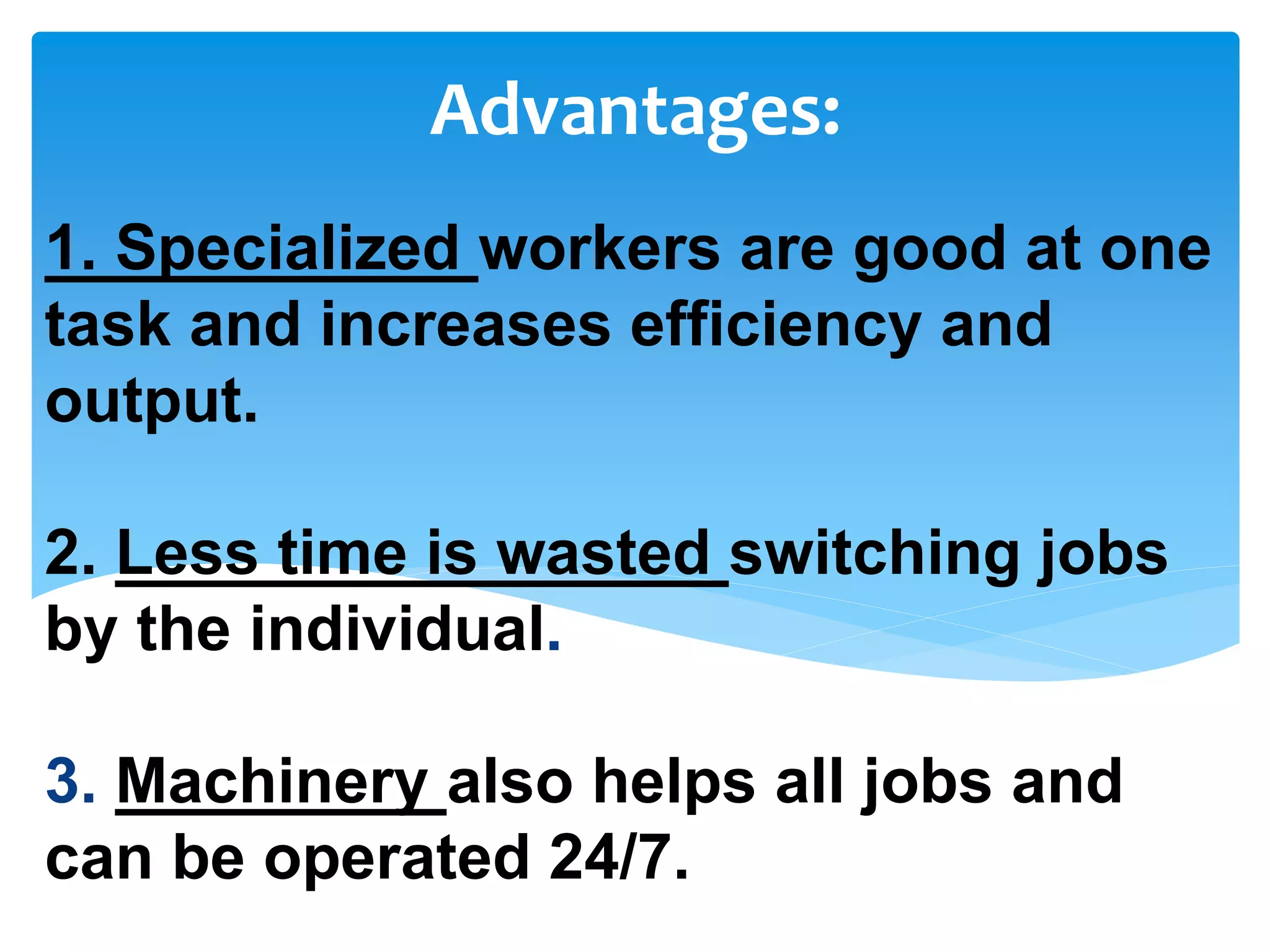 1. Specialized workers are good at one
task and increases efficiency and
output.
2. Less time is wasted switching jobs
by the individual.
3. Machinery also helps all jobs and
can be operated 24/7.
Advantages:
 