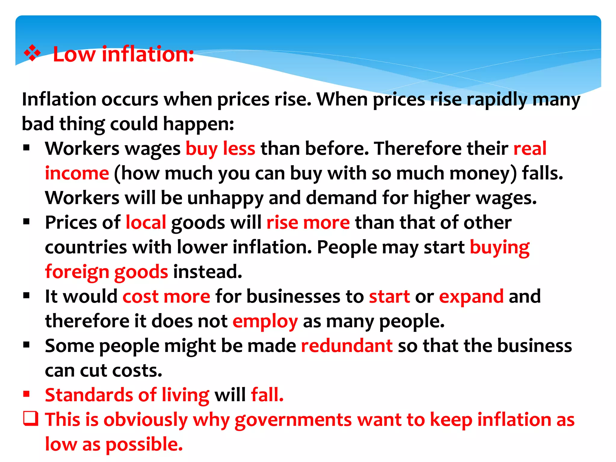  Low inflation:
Inflation occurs when prices rise. When prices rise rapidly many
bad thing could happen:
 Workers wages buy less than before. Therefore their real
income (how much you can buy with so much money) falls.
Workers will be unhappy and demand for higher wages.
 Prices of local goods will rise more than that of other
countries with lower inflation. People may start buying
foreign goods instead.
 It would cost more for businesses to start or expand and
therefore it does not employ as many people.
 Some people might be made redundant so that the business
can cut costs.
 Standards of living will fall.
 This is obviously why governments want to keep inflation as
low as possible.
 