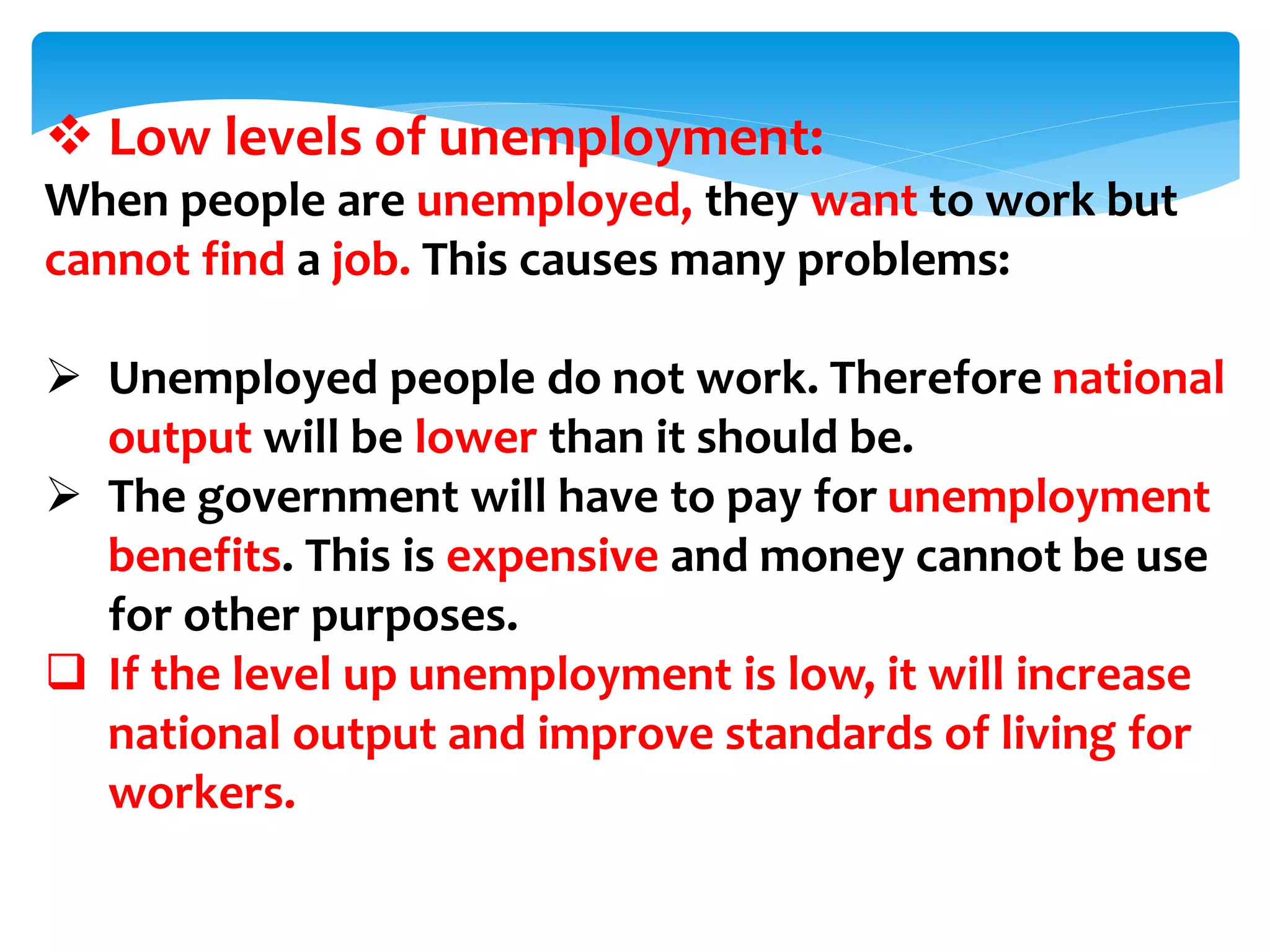  Low levels of unemployment:
When people are unemployed, they want to work but
cannot find a job. This causes many problems:
 Unemployed people do not work. Therefore national
output will be lower than it should be.
 The government will have to pay for unemployment
benefits. This is expensive and money cannot be use
for other purposes.
 If the level up unemployment is low, it will increase
national output and improve standards of living for
workers.
 