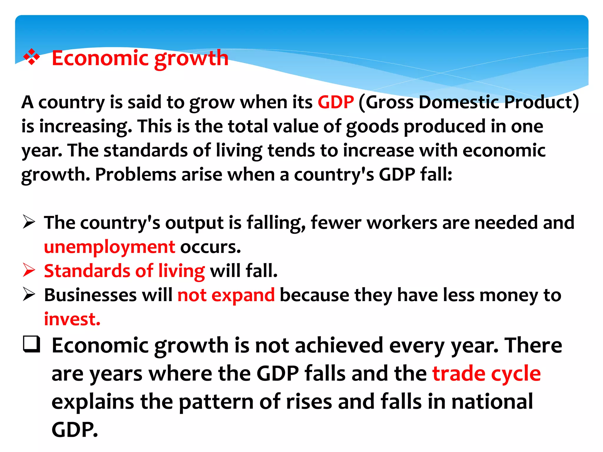  Economic growth
A country is said to grow when its GDP (Gross Domestic Product)
is increasing. This is the total value of goods produced in one
year. The standards of living tends to increase with economic
growth. Problems arise when a country's GDP fall:
 The country's output is falling, fewer workers are needed and
unemployment occurs.
 Standards of living will fall.
 Businesses will not expand because they have less money to
invest.
 Economic growth is not achieved every year. There
are years where the GDP falls and the trade cycle
explains the pattern of rises and falls in national
GDP.
 