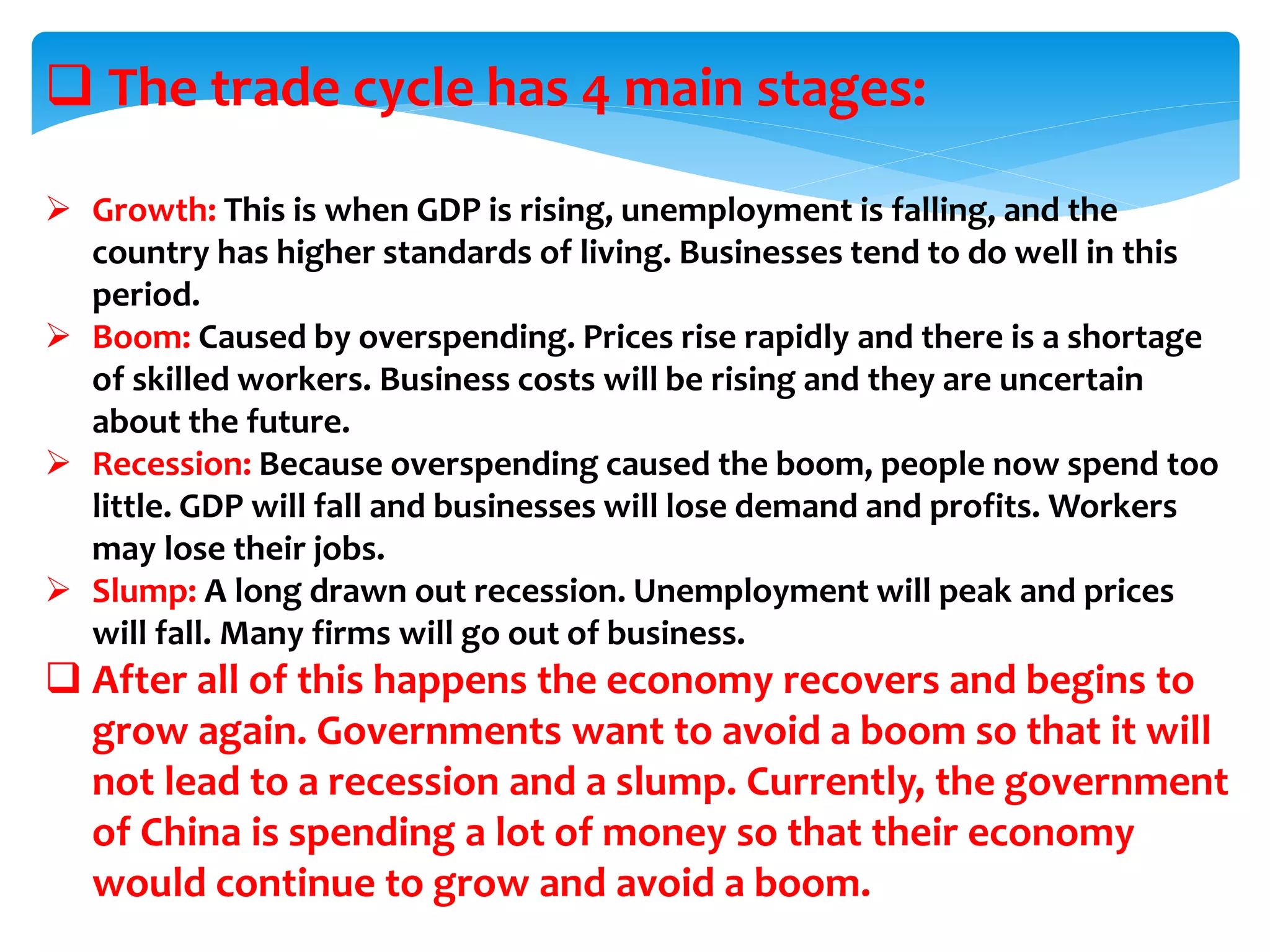  The trade cycle has 4 main stages:
 Growth: This is when GDP is rising, unemployment is falling, and the
country has higher standards of living. Businesses tend to do well in this
period.
 Boom: Caused by overspending. Prices rise rapidly and there is a shortage
of skilled workers. Business costs will be rising and they are uncertain
about the future.
 Recession: Because overspending caused the boom, people now spend too
little. GDP will fall and businesses will lose demand and profits. Workers
may lose their jobs.
 Slump: A long drawn out recession. Unemployment will peak and prices
will fall. Many firms will go out of business.
 After all of this happens the economy recovers and begins to
grow again. Governments want to avoid a boom so that it will
not lead to a recession and a slump. Currently, the government
of China is spending a lot of money so that their economy
would continue to grow and avoid a boom.
 