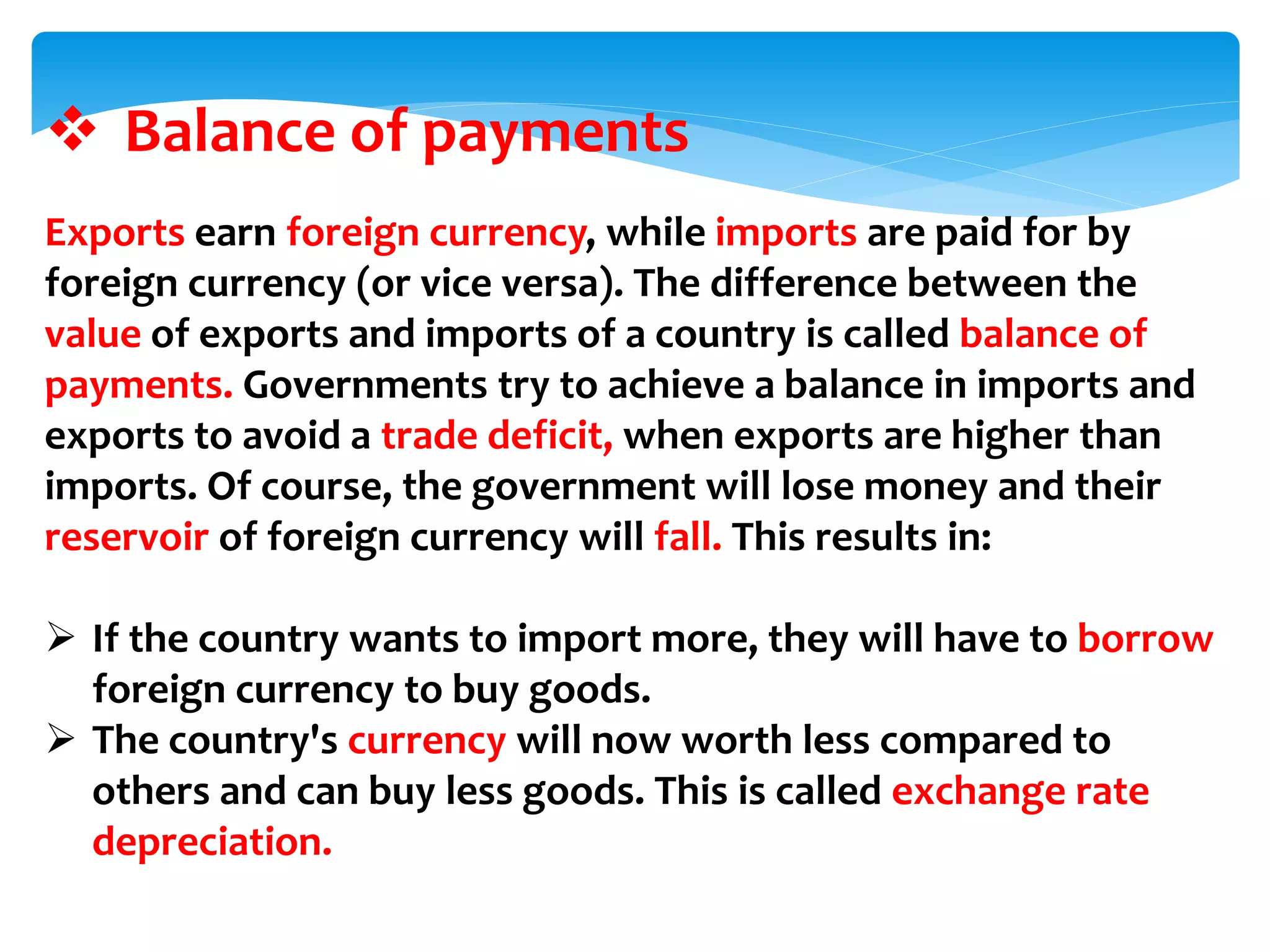  Balance of payments
Exports earn foreign currency, while imports are paid for by
foreign currency (or vice versa). The difference between the
value of exports and imports of a country is called balance of
payments. Governments try to achieve a balance in imports and
exports to avoid a trade deficit, when exports are higher than
imports. Of course, the government will lose money and their
reservoir of foreign currency will fall. This results in:
 If the country wants to import more, they will have to borrow
foreign currency to buy goods.
 The country's currency will now worth less compared to
others and can buy less goods. This is called exchange rate
depreciation.
 