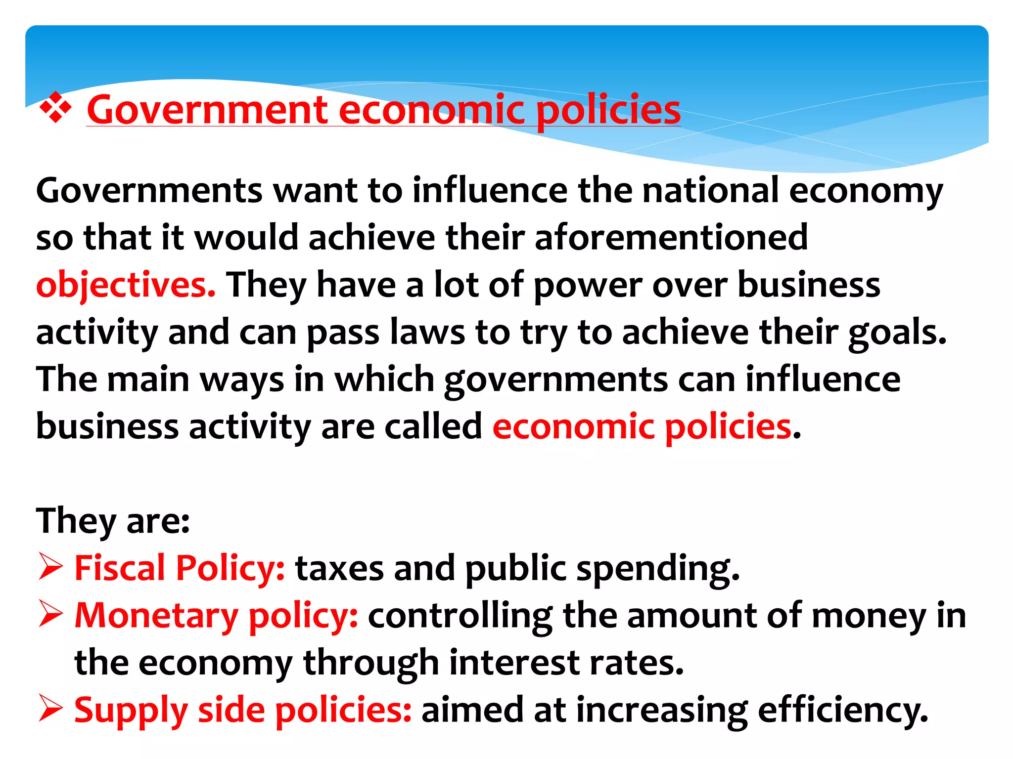  Government economic policies
Governments want to influence the national economy
so that it would achieve their aforementioned
objectives. They have a lot of power over business
activity and can pass laws to try to achieve their goals.
The main ways in which governments can influence
business activity are called economic policies.
They are:
 Fiscal Policy: taxes and public spending.
 Monetary policy: controlling the amount of money in
the economy through interest rates.
 Supply side policies: aimed at increasing efficiency.
 