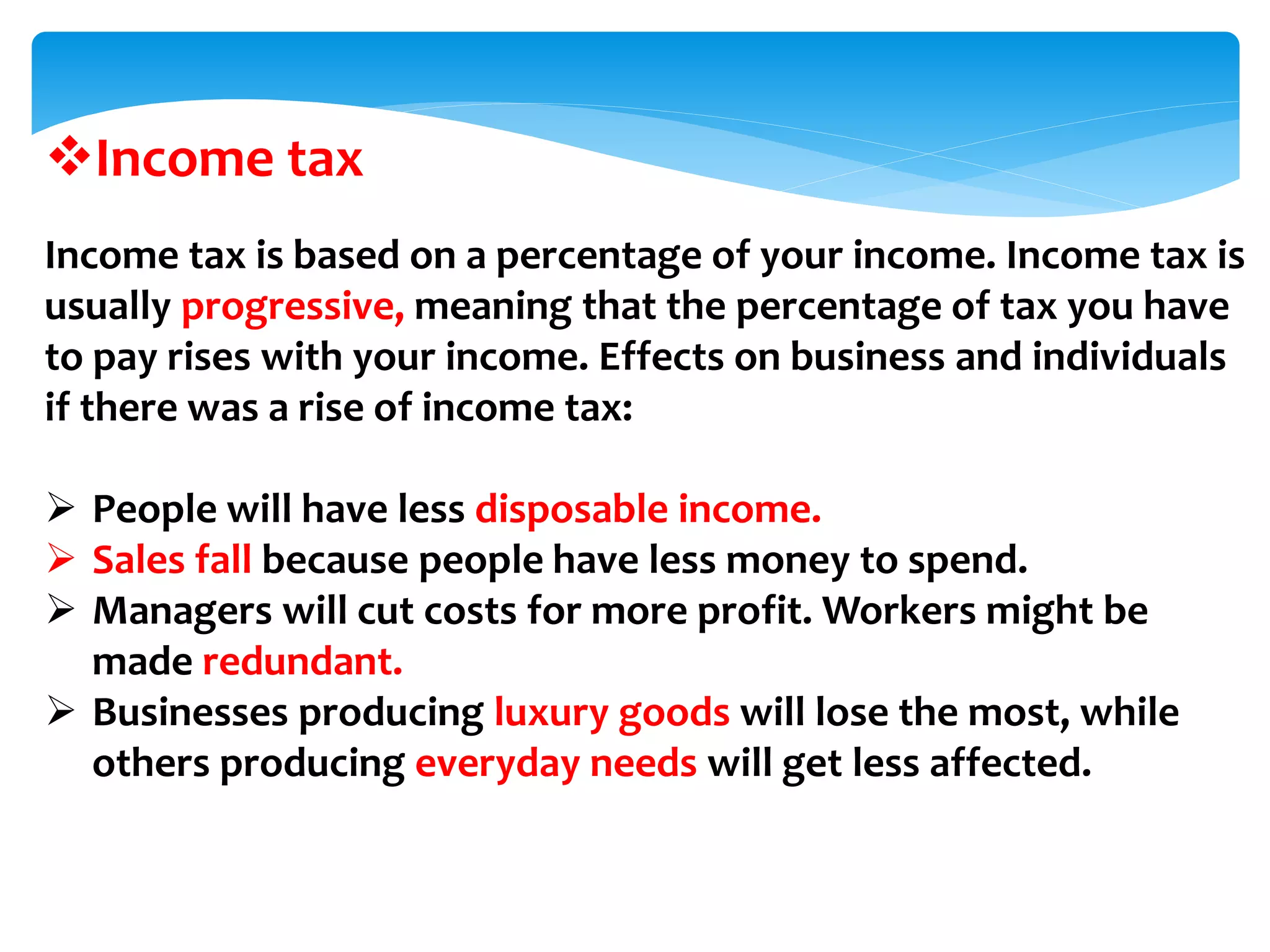 Income tax
Income tax is based on a percentage of your income. Income tax is
usually progressive, meaning that the percentage of tax you have
to pay rises with your income. Effects on business and individuals
if there was a rise of income tax:
 People will have less disposable income.
 Sales fall because people have less money to spend.
 Managers will cut costs for more profit. Workers might be
made redundant.
 Businesses producing luxury goods will lose the most, while
others producing everyday needs will get less affected.
 