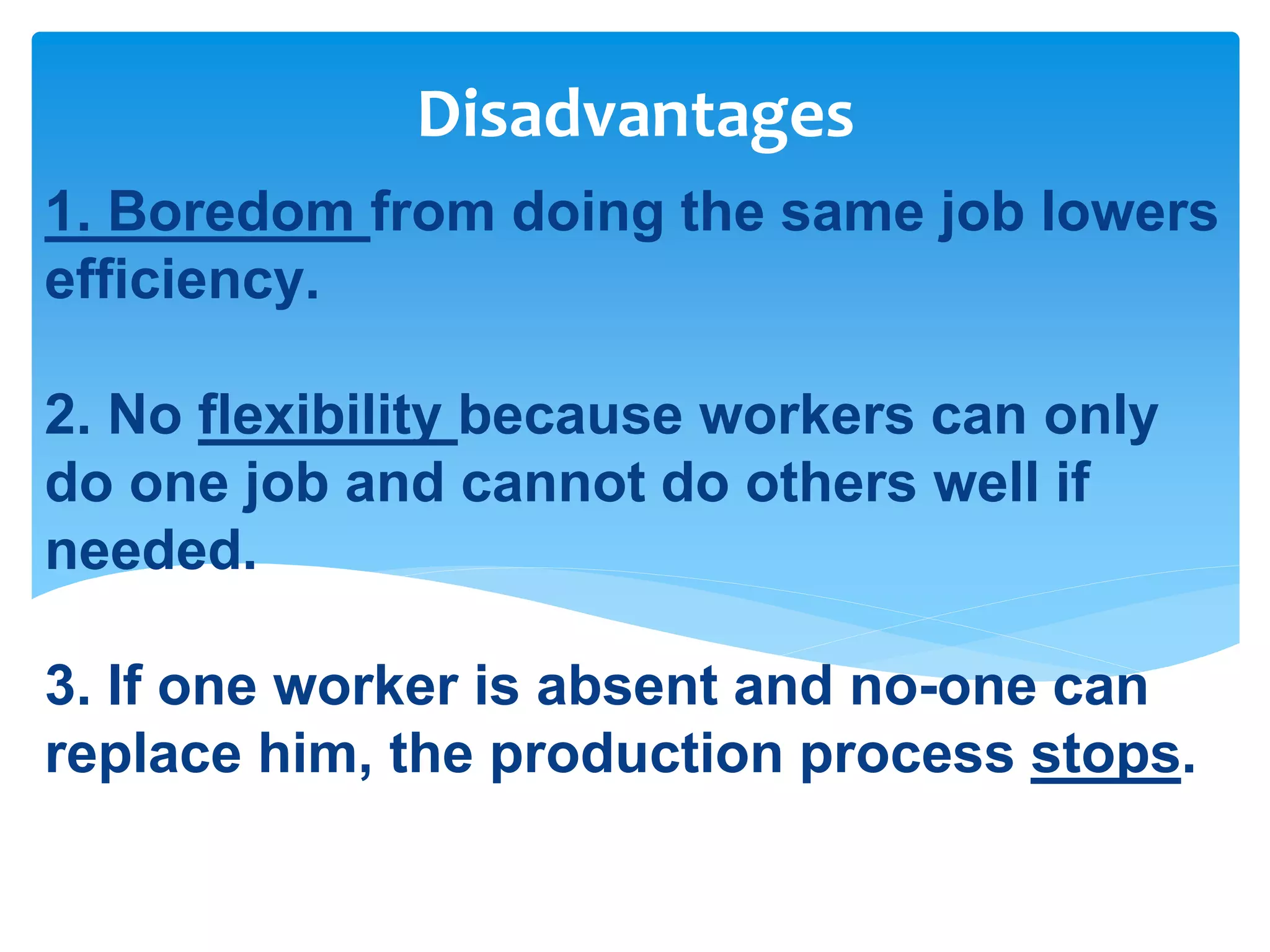 1. Boredom from doing the same job lowers
efficiency.
2. No flexibility because workers can only
do one job and cannot do others well if
needed.
3. If one worker is absent and no-one can
replace him, the production process stops.
Disadvantages
 