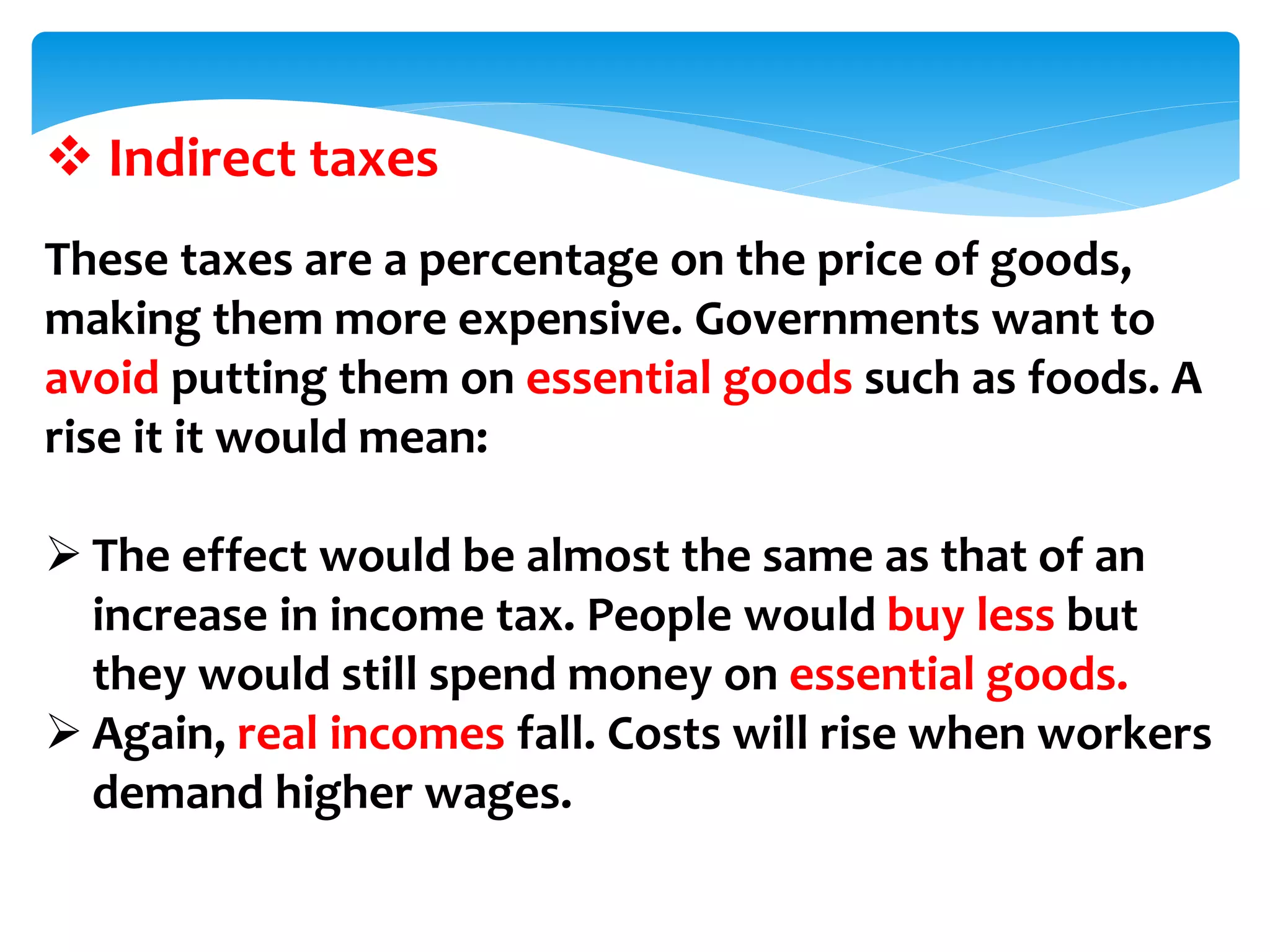  Indirect taxes
These taxes are a percentage on the price of goods,
making them more expensive. Governments want to
avoid putting them on essential goods such as foods. A
rise it it would mean:
 The effect would be almost the same as that of an
increase in income tax. People would buy less but
they would still spend money on essential goods.
 Again, real incomes fall. Costs will rise when workers
demand higher wages.
 