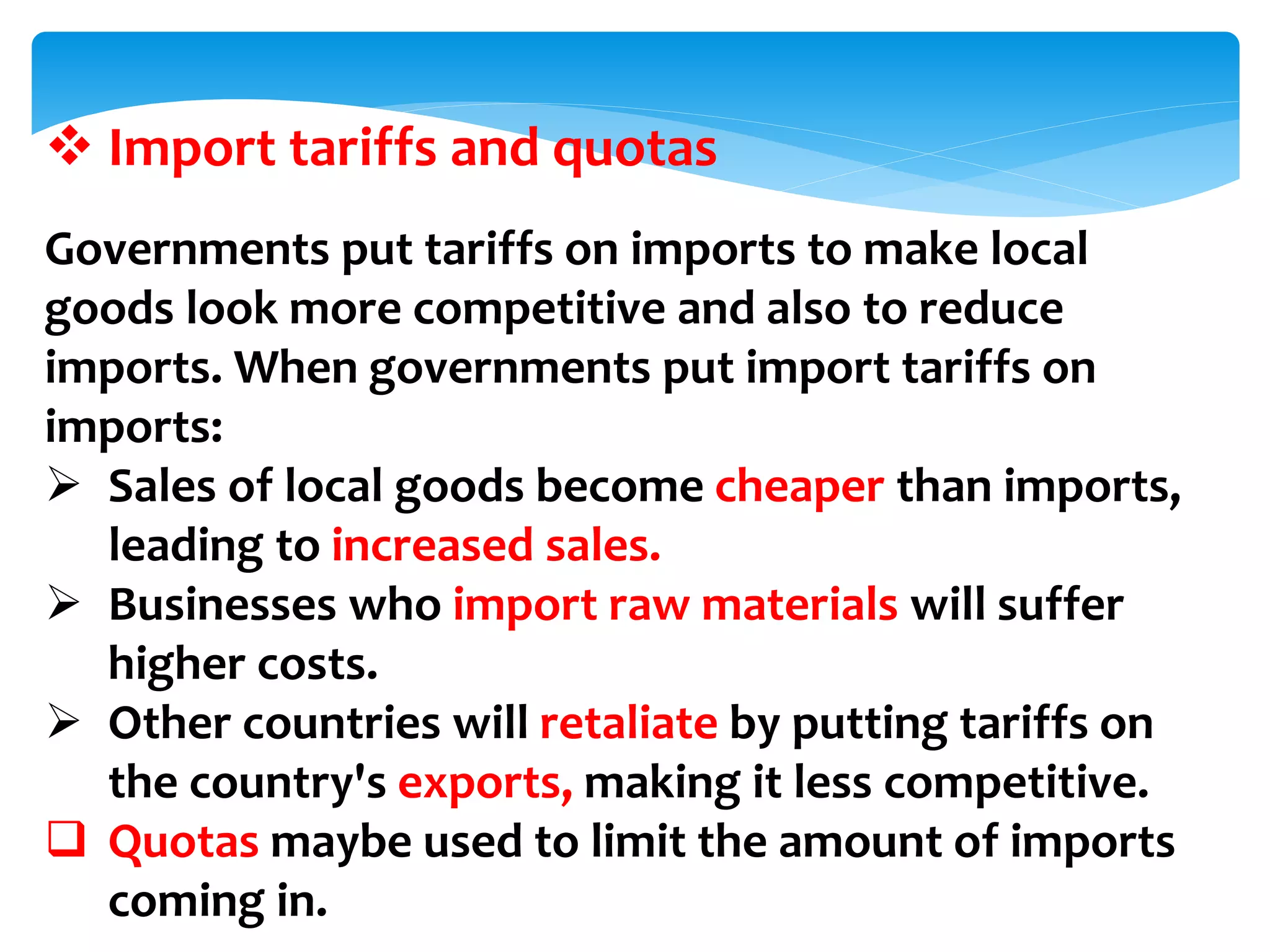  Import tariffs and quotas
Governments put tariffs on imports to make local
goods look more competitive and also to reduce
imports. When governments put import tariffs on
imports:
 Sales of local goods become cheaper than imports,
leading to increased sales.
 Businesses who import raw materials will suffer
higher costs.
 Other countries will retaliate by putting tariffs on
the country's exports, making it less competitive.
 Quotas maybe used to limit the amount of imports
coming in.
 