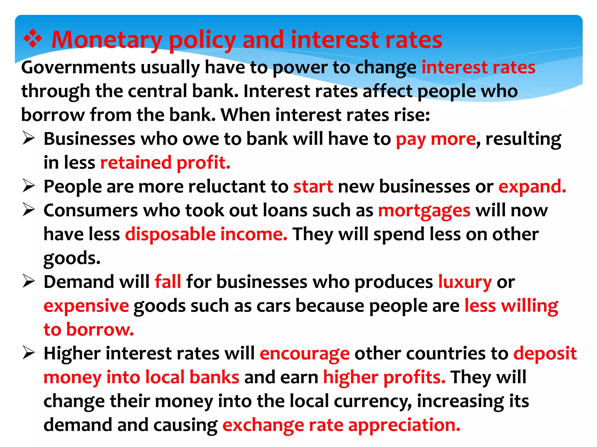  Monetary policy and interest rates
Governments usually have to power to change interest rates
through the central bank. Interest rates affect people who
borrow from the bank. When interest rates rise:
 Businesses who owe to bank will have to pay more, resulting
in less retained profit.
 People are more reluctant to start new businesses or expand.
 Consumers who took out loans such as mortgages will now
have less disposable income. They will spend less on other
goods.
 Demand will fall for businesses who produces luxury or
expensive goods such as cars because people are less willing
to borrow.
 Higher interest rates will encourage other countries to deposit
money into local banks and earn higher profits. They will
change their money into the local currency, increasing its
demand and causing exchange rate appreciation.
 