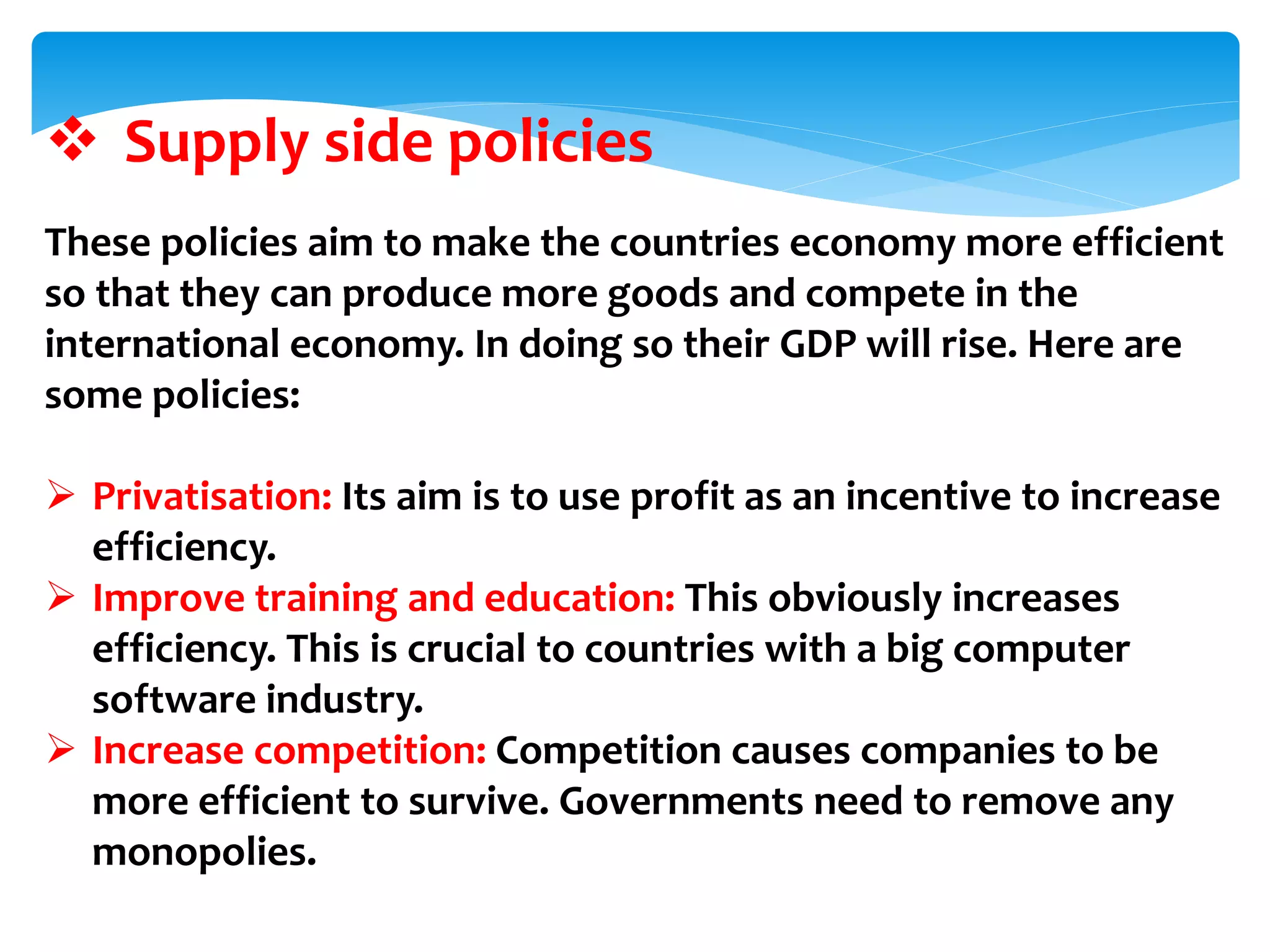  Supply side policies
These policies aim to make the countries economy more efficient
so that they can produce more goods and compete in the
international economy. In doing so their GDP will rise. Here are
some policies:
 Privatisation: Its aim is to use profit as an incentive to increase
efficiency.
 Improve training and education: This obviously increases
efficiency. This is crucial to countries with a big computer
software industry.
 Increase competition: Competition causes companies to be
more efficient to survive. Governments need to remove any
monopolies.
 